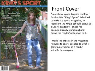 Front Cover
On my front cover, I used a red font
for the title, “King’s Sport”. I decided
to make it a sports magazine, to
represent the King’s School’s status as
a Sports academy. I chose red
because it really stands out and
draws the reader’s attention to it.
I made the articles in the magazine
relevant to sport, but also to what is
going on at school so it can be
suitable for everyone.
 