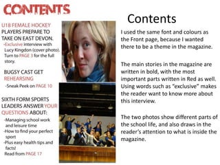 Contents
I used the same font and colours as
the Front page, because I wanted
there to be a theme in the magazine.
The main stories in the magazine are
written in bold, with the most
important parts written in Red as well.
Using words such as “exclusive” makes
the reader want to know more about
this interview.
The two photos show different parts of
the school life, and also draws in the
reader’s attention to what is inside the
magazine.
 