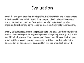 Evaluation
Overall, I am quite proud of my Magazine. However there are aspects where I
think I could have made it better. For example, I think I should have added
some more colour onto the Front page, to make parts stand out a bit
more, and maybe make some space for a competition inside the magazine.
On my contents page, I think the photos were too long, so I think more time
should have been spent on organizing where everything would go and how it
would look afterwards. I had some more photos I would have liked to have
used, but there wasn’t enough space and I felt that I needed to have the
information on the magazine because that was the important part of it.
 