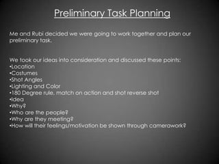 Preliminary Task Planning
Me and Rubi decided we were going to work together and plan our
preliminary task.
We took our ideas into consideration and discussed these points:
•Location
•Costumes
•Shot Angles
•Lighting and Color
•180 Degree rule, match on action and shot reverse shot
•Idea
•Why?
•Who are the people?
•Why are they meeting?
•How will their feelings/motivation be shown through camerawork?

 