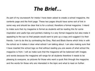 The Brief… 
As part of my coursework for media I have been asked to create a school magazine, the 
contents page and the front page. These two pages should have some sort of link in 
some way and should be clear that is for a school, therefore a formal magazine. I intend 
to make sure that my magazine is formal as students will be reading this for some 
inspiration and useful tips and pointers making it a very formal magazine but also make it 
appealing to the eye so that people would want to pick up a copy and suggest it to their 
friends. I aim to do this by contrasting the Grey, Red and Black theme which links in with 
the school as it makes it clear what school I am talking about. I am also making sure that 
I have inserted the school logo so that without reading you are aware of what school the 
magazine is from. I will as make sure that the magazine will be balanced with images 
and words because the magazine will range for all students therefore it needs to be 
pleasing to everyone, so pictures for those who want a quick flick through the magazine 
and the words for those who are interested in the topic and what to read on further. 
 