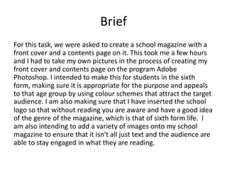 Brief 
For this task, we were asked to create a school magazine with a 
front cover and a contents page on it. This took me a few hours 
and I had to take my own pictures in the process of creating my 
front cover and contents page on the program Adobe 
Photoshop. I intended to make this for students in the sixth 
form, making sure it is appropriate for the purpose and appeals 
to that age group by using colour schemes that attract the target 
audience. I am also making sure that I have inserted the school 
logo so that without reading you are aware and have a good idea 
of the genre of the magazine, which is that of sixth form life. I 
am also intending to add a variety of images onto my school 
magazine to ensure that it isn't all just text and the audience are 
able to stay engaged in what they are reading. 
 