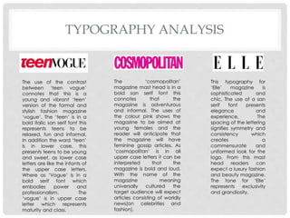 TYPOGRAPHY ANALYSIS
The use of the contrast
between ‘teen vogue’
connotes that this is a
young and vibrant ‘teen’
version of the formal and
stylish fashion magazine
‘vogue’. The ‘teen’ is in a
bold italic san serif font this
represents teens to be
relaxed, fun and informal.
In addition the word ‘teen’
is in lower case, this
presents teens to be young
and sweet, as lower case
letters are like the infants of
the upper case letters.
Where as ‘Vogue’ is in a
bold serif font which
embodies power and
professionalism. The
‘vogue’ is in upper case
letter which represents
maturity and class.
The ‘cosmopolitan’
magazine mast head is in a
bold san serif font this
connotes that the
magazine is adventurous
and informal. The uses of
the colour pink shows the
magazine to be aimed at
young females and the
reader will anticipate that
the magazine will have
feminine gossip articles. As
‘cosmopolitan’ is in all
upper case letters it can be
interpreted that the
magazine is bold and loud.
With the name of the
magazine meaning
universally cultured the
target audience will expect
articles consisting of worldly
news(on celebrities and
fashion).
This typography for
‘Elle’ magazine is
sophisticated and
chic. The use of a san
serif font presents
elegance and
experience. The
spacing of the lettering
signifies symmetry and
consistency which
creates a
commensurate and
uniformed look for the
logo. From this mast
head readers can
expect a luxury fashion
and beauty magazine.
The tone for ‘Elle’
represents exclusivity
and grandiosity.
 