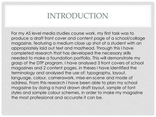 INTRODUCTION
For my AS level media studies course work, my first task was to
produce a draft front cover and content page of a school/collage
magazine, featuring a medium close up shot of a student with an
appropriately laid out text and masthead. Through this I have
completed research that has developed the necessary skills
needed to make a foundation portfolio. This will demonstrate my
grasp of the DTP program. I have analysed 3 front covers of school
magazines and 2 content pages, in theses I have identified the
terminology and analysed the use of: typography, layout,
language, colour, camerawork, mise-en-scene and mode of
address. From this research I have been able to plan my school
magazine by doing a hand drawn draft layout, sample of font
styles and sample colour schemes, in order to make my magazine
the most professional and accurate it can be.
 