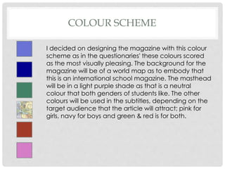 COLOUR SCHEME
I decided on designing the magazine with this colour
scheme as in the questionaries' these colours scored
as the most visually pleasing. The background for the
magazine will be of a world map as to embody that
this is an international school magazine. The masthead
will be in a light purple shade as that is a neutral
colour that both genders of students like. The other
colours will be used in the subtitles, depending on the
target audience that the article will attract; pink for
girls, navy for boys and green & red is for both.
 