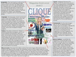 Magazine front cover
draft 2
Layout- I designed the layout for
‘Clique’ so that the text works around
the main image giving it a professional
and organized feel which is visually
pleasing. I decided to locate the
masthead at the top of the page so it is
eye catching to the audience.
Positioning the press button under the
masthead on the right hand side
informs the reader that this is a
‘November issue’. The main image is
positioned in the middle of the cover
representing that this magazine is for
the students of Prima International
School.
Typography- The mast head is in all one font, I
chose a serif font as it embodies formality,
professionalism and style. The selling lines of
the magazine are in a smaller san-serif fonts,
this is to make the text easy to read and it
shows that the articles are fun and young,
engaging with the target audience. The fonts
connate that ‘Clique’ is an organized
academic magazine with fun and interesting
articles.
Language- The language chosen for the front
cover is short and contemporary which will
relate to the teen readers. The use of a
rhetorical question intrigues the audience
which will make them even more interested
to read inside. Using words like ‘sports news’
and ‘studying tips’ will grab the audiences
attention as many of them (according to my
survey) have a lot of interest in theses
subjects.
Camerawork- For the main image I
plan to use an original eye level
medium shot of a student. I will style the
model with a school uniform, so
audience can associate the model
with school, connoting that the
magazine is a school magazine. The
model will have a friendly facial
expression which will welcome the
readers, making the magazine more
inviting.
Mode of address- I would like the
magazine to communicate to the
audience through the text and images.
The main image will be of an attractive
school student which will entice the
target market (male and female
students). The text will be current and
fashionable which speaks to the target
audience, as it says this magazine is
contemporary and informative. I would
like the tone of ‘Clique’ magazine to be
young, fun and formal due to the
audience it is created to attract.
Colours- the colour scheme for ‘Clique’ is
predominantly blue and green, due to my
survey research showing that blue and
green are popular amongst the students. The
colours tie in with the school uniform of the
main image and are eye catching to the
audience. The selling line text stands out
against the world map background and the
uses of red, orange and pink draws attention
to the text as its bright and colorful (these
colours were favored by students, this was
also concluded in my survey).
Mise-en-scene- The props that will be used by the main image will be text books so
students can relate to the model. The wardrobe choice for the model is relevant to the
subject of the magazine (school) as well as to the colour scheme. This is so the magazine
looks colour co-ordinated, this is visually pleasing and will attract the reader’s eye. The
background for the image is of a world map which connotes that this is an international
school magazine which also relates to the target audience. Enabling the colourful text
stands out against the pastel coloured background.
 
