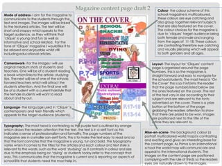 Magazine content page draft 2
Layout- The layout for ‘Cliques’ content
page is organized around the page
numbers, this is so the magazines is
straight forward and easy to navigate for
the school students. The mast head is ‘On
the Cover’ this is so it informs the reader
that the page numbers listed below are
the ones featured on the cover. The rest
of the text vary in size according to their
subject and are relevant to the fonts
advertised on the cover. There is a prize
button at the bottom of the page
grabbing the readers attention to show
that there are prized to be won. Images
are positioned next to the title of the
article they are relevant to.
Language- the language used in ‘Clique’ is
contemporary and teen friendly which
appeals to the target audience (students).
Colour- the colour scheme of this
school magazine is multicoloured,
these colours are eye catching and
also group together relevant subjects
that are also featured on the cover.
The colour choices for the magazine is
due to ‘cliques’ target audience being
both female and male and ranging
from the ages of 11-18. These colours
are contrasting therefore eye catching
and visually pleasing which will appeal
to both genders and all ages.
Camerawork- For the images I will use
original medium shots of students and
teachers. One will be of a student reading
a book which links to the article- studying
tips. The next will be of one of the schools
favored teachers which will attract the
students attention. And the final one will
be of a student with a current hairstyle that
the female students will want to read
about and try out.
Mode of address- I aim for the magazine to
communicate to the students through the
text and images. The images will be linked
to the featured articles. The text will be
short and snappy which speaks to the
target audience, as they will think that
‘clique’ is young and fun as well as
informative and school related. For the
tone of ‘Clique’ magazine I would like it to
be relaxed and enjoyable whilst still
including educational articles.
Typography- The mast head is contrasting as the purple text is outlined by orange
which draws the readers attention the the text, the text is in a serif font as this
indicates a sense of professionalism and formality. The page numbers of the
magazine are in a smaller san-serif fonts, this is to make the text easy to read and so
that the font connotes that the magazine is young, fun and bold. The typography
varies when it comes to the titles for the articles and each colour and text style is
relevant to the words, such as the word ‘studying’ as it contrasts in colour and size
due to the emphasis being on ‘dying’ as students today refer to the concept that
way. This communicates that the magazine is current and is reporting on aspects of
school life that students need the most help in.
Mise-en-scene- The background colour (a
portrait multicolored world map) is contrasting
and exciting and gives an interesting base for
the content page. As Prima is an international
school the world map will communicate and
appeal to the international students. The
images on the content page are positioned
complying with the rule of thirds so the readers
eyes are naturally drawn to the images.
 