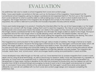 EVALUATION
My preliminary task was to create a school magazine front cover and content page.
Firstly, I have used media conventions in this task, such as, for the layout of the magazine, I have based it on the
conventional school magazine, giving my design a professional and organised feel to it. The font use on the magazine
front cover is relevant to what is currently stylish as well as being easy to read, which is what students look for in a
magazine. The images featured in the magazine are all original and comply to the medium close up shot which is
requested. The content is relevant to school life and includes enjoyable and educational articles.
I have used media language in my product. Creating the intended effect for the use of shot types/angles is so the target
audience can connect with the image, making them want to read the magazine. The mise-en-scene being the subject
holding books and a back pack means the reader can relate to the subject as they have the same. The tie and shirt of
the image creates a professional feel to the magazine and will make the target audience aspire to the image. The layout
is organised around the main image which is visually pleasing which will attract the desired readers. The font use is
contemporary and relevant to the meaning of the words making the magazine more interesting and alluring. The colour
scheme is a mixture of many colours in order to attract both genders and to catch the audience’s eye.
The magazine has communicated to the audience through various modes of address, the image is formal as to inspire
young international students. However the language is informal due to the way teenagers communicate today which will
attract the target audience and it is easy to understand and relate to them. The articles are about student interests,
focused around their surroundings and school life making the magazine desirable. As well as having educational articles
such as ‘studying tips’ I have included enjoyable magazine activities like debates and pop quizzes. The magazine also
includes ‘sports news’ and ‘school snack’ which encourages healthy eating and participation in sports activities.
I have developed many skills through out this task, such as, I have learned how to analyse magazine front covers in more
depth and by using AS level terminology. As well as advancing my research ability I have also expanded my capability of
planning, as I have had to be orgainsed both in collecting data and arranging information which has benefited my
development in these areas. Having a deadline for this task has increased my productivity and has helped me with the
transition from GCSE to AS level through encouraging my level of work to be in more depth and produced at a higher
rate. In conclusion I have some criticisms of my work and given the task again I would have done some aspects
differently, but over all I am satisfied with my front cover and content page design and I enjoyed completing this
preliminary task.
 