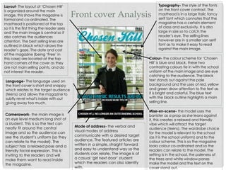 Front cover Analysis
Typography- The style of the fonts
on the front cover contrast. The
masthead is in a large italic fancy
serif font which connotes that the
magazine has a certain element
of class and exclusivity. It is also
large in size so to catch the
reader’s eye. The selling lines
however are in a smaller san serif
font as to make it easy to read
against the main image.
Layout- The layout of ‘Chosen Hill’
is organized around the main
image, this shows the magazine is
formal and co-ordinated. The
masthead is positioned at the top
so it is the first thing the reader sees
and the main image is central so it
also catches the audiences
attention. The best selling lines are
outlined in black which draws the
reader’s gaze. The date and cost
of the magazine (being ‘Free’ in
this case) are located at the top
hand corners of the cover as they
are not main selling points, and do
not interest the reader.
Language- The language used on
the front cover is short and snappy
which relates to the target audience
(teens) and allows the magazine to
subtly revel what's inside with out
giving away too much.
Colour- the colour scheme for ‘Chosen
Hill’ is blue and black, these two
contrasting colours tie in with the school
uniform of the main image and are eye
catching to the audience. The black
text stands out against the pale
background and the uses of red, yellow
and green draw attention to the text as
it is bright and colorful. The blue text
with the black outline highlights a main
selling line.
Camerawork- the main image is
an eye level medium long shot of
a student. This is so the text can
neatly fit around the central
image and so the audience can
see the student’s uniform (so they
can relate to the model). The
subject has a relaxed pose and a
friendly facial expression. This is
inviting to the readers and will
make them want to read inside
the magazine.
Mise-en-scene- the model uses the
banister as a prop as she leans against
it, this creates a relaxed and friendly
vibe which will attract the target
audience (teens). The wardrobe choice
for the model is relevant to the school
(as it is the school uniform) and to the
colour scheme. This is so the magazine
looks colour co-ordinated and so the
readers can relate to the model. The
setting is in the school, the paleness of
the trees and white window panes
make the model and the text on the
cover stand out.
Mode of address- the verbal and
visual modes of address
communicate with a desired target
audience. The featured articles are
written in a simple, straight forward
and easy to understand way so the
students can relate. The image is of
a casual ‘girl next door’ student
which the readers can also identify
with.
 