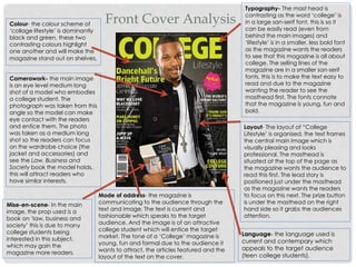 Front Cover Analysis
Typography- The mast head is
contrasting as the word ‘college’ is
in a large san-serif font, this is so it
can be easily read (even from
behind the main images) and
‘lifestyle’ is in a smaller, less bold font
as the magazine wants the readers
to see that this magazine is all about
college. The selling lines of the
magazine are in a smaller san-serif
fonts, this is to make the text easy to
read and due to the magazine
wanting the reader to see the
masthead first. The fonts connote
that the magazine is young, fun and
bold.
Layout- The layout of “College
Lifestyle’ is organised, the text frames
the central main image which is
visually pleasing and looks
professional. The masthead is
situated at the top of the page as
the magazine wants the audience to
read this first. The lead story is
positioned just under the masthead
as the magazine wants the readers
to focus on this next. The prize button
is under the masthead on the right
hand side so it grabs the audiences
attention.
Language- the language used is
current and contempary which
appeals to the target audience
(teen college students).
Colour- the colour scheme of
‘collage lifestyle’ is dominantly
black and green, these two
contrasting colours highlight
one another and will make the
magazine stand out on shelves.
Camerawork- the main image
is an eye level medium long
shot of a model who embodies
a college student. The
photograph was taken from this
angle so the model can make
eye contact with the readers
and entice them. The photo
was taken as a medium long
shot so the readers can focus
on the wardrobe choice (the
jacket and accessories) and
see the Law, Business and
Society book the model holds,
this will attract readers who
have similar interests.
Mise-en-scene- In the main
image, the prop used is a
book on ‘law, business and
society’ this is due to many
college students being
interested in this subject,
which may gain the
magazine more readers.
Mode of address- the magazine is
communicating to the audience through the
text and image. The text is current and
fashionable which speaks to the target
audience. And the image is of an attractive
college student which will entice the target
market. The tone of a ‘College’ magazine is
young, fun and formal due to the audience it
wants to attract, the articles featured and the
layout of the text on the cover.
 