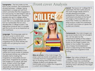 Front cover AnalysisTypography- The font styles on the
front cover contrast. The masthead is
divided between ‘college’ being
presented in a large san serif font
which connotes that the magazine is
fun and young, it is also large in size so
to catch the readers eye- meaning
people who go to college will be
attracted to the masthead. And the
word ‘life’ is in a smaller italic san serif
font as it embodies the fun and
detailed life a college student. The
selling lines however are in a smaller
serif font as its not as as important as
the masthead.
Layout- The layout of “college life’ is
organised, the text works around
the main image neatly which is
visually pleasing and looks
professional. The location of the
masthead is situated at the top of
the page so the audience can
read it first. There is a collection of
prize buttons under the masthead
on the left hand side so it grabs the
audiences interest.
Language- The language used on
the front cover is catchy and
relevant to college students’ interest.
This kind of language allows the
magazine hint at what articles are
inside with out giving too much
away.
Colour- the colour scheme of
‘college life’ is dominantly orange
and blue, these two contrasting
shades are eye catching and visually
pleasing which will attract the target
audience.
Camerawork- the main image is an
eye level medium shot of a student.
This can be seen by the
stereotypical styling of the subject
as she wears glasses and is holding
books (so the target market can
relate to the model). The subject
has a happy facial expression
which is welcoming to the readers
and makes the magazine more
inviting.
Mise-en-scene- In the main image, the
props used are books and glasses which
connotes that the magazine may have
tips on studying which will attract many
college students and glasses are
fashionable which makes the magazine
is current and intelligent.
Mode of address- the desired
target audience will relate to the
verbal and visual modes of address.
The featured articles are written in
simplistic terms making the
magazine an enjoyable and an’
easy read’ magazine for students.
The image is of a casual ‘girl next
door’ student which the target
market can also identify with.
(Appealing to female readers and
attracting male readers).
 