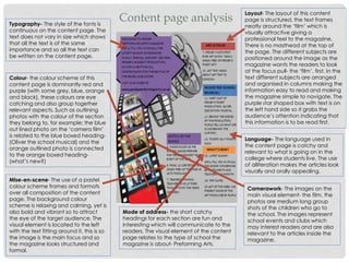 Content page analysis
Layout- The layout of this content
page is structured, the text frames
neatly around the ‘film’ which is
visually attractive giving a
professional feel to the magazine.
There is no masthead at the top of
the page. The different subjects are
positioned around the image as the
magazine wants the readers to look
at the focus pull- the ‘film’, first. In the
text different subjects are arranged
and organised in columns making the
information easy to read and making
the magazine simple to navigate. The
purple star shaped box with text is on
the left hand side so it grabs the
audience’s attention indicating that
this information is to be read first.
Language- The language used in
the content page is catchy and
relevant to what is going on in the
college where students live. The use
of alliteration makes the articles look
visually and orally appealing.
Typography- The style of the fonts is
continuous on the content page. The
text does not vary in size which shows
that all the text is of the same
importance and so all the text can
be written on the content page.
Colour- the colour scheme of this
content page is dominantly red and
purple (with some grey, blue, orange
and black), these colours are eye
catching and also group together
relevant aspects. Such as outlining
photos with the colour of the section
they belong to, for example; the blue
out lined photo on the ‘camera film’
is related to the blue boxed heading-
(Oliver the school musical) and the
orange outlined photo is connected
to the orange boxed heading-
(what’s new?)
Mode of address- the short catchy
headings for each section are fun and
interesting which will communicate to the
readers. The visual element of the content
page relates to the type of school the
magazine is about- Preforming Arts.
Camerawork- The images on the
main visual element- the film, the
photos are medium long group
shots of the children who go to
the school. The images represent
school events and clubs which
may interest readers and are also
relevant to the articles inside the
magazine.
Mise-en-scene- The use of a pastel
colour scheme frames and formats
over all composition of the content
page. The background colour
scheme is relaxing and calming, yet is
also bold and vibrant so to attract
the eye of the target audience. The
visual element is located to the left
with the text fitting around it, this is so
the image is the main focus and so
the magazine looks structured and
formal.
 