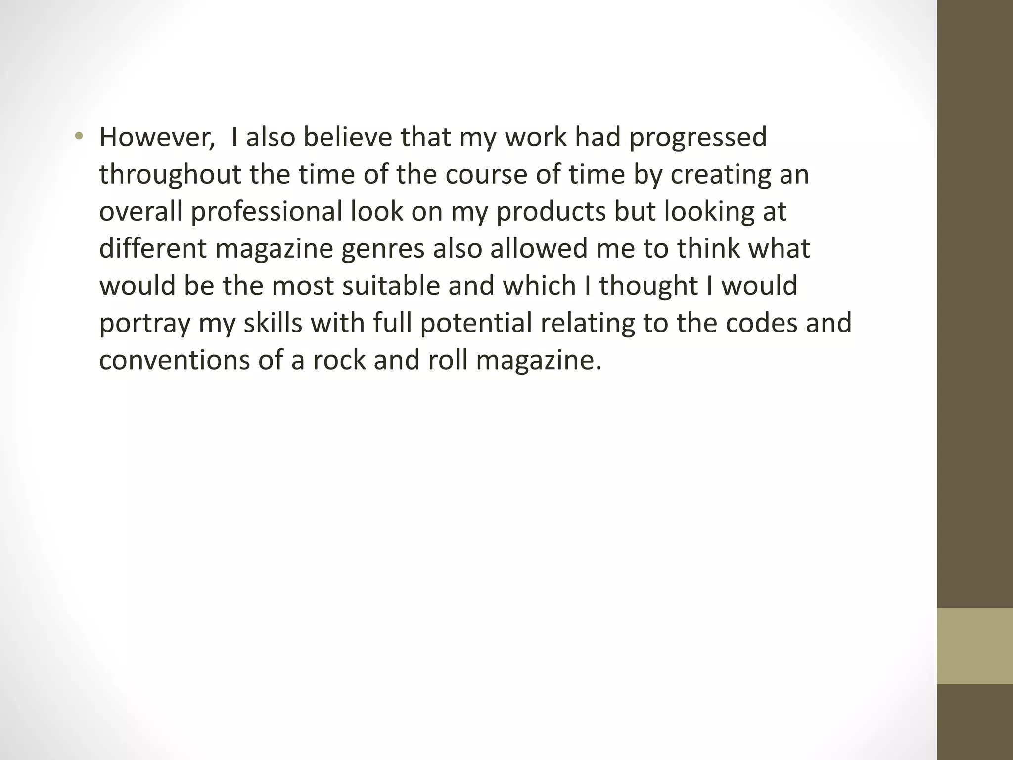 • However, I also believe that my work had progressed
throughout the time of the course of time by creating an
overall professional look on my products but looking at
different magazine genres also allowed me to think what
would be the most suitable and which I thought I would
portray my skills with full potential relating to the codes and
conventions of a rock and roll magazine.
 