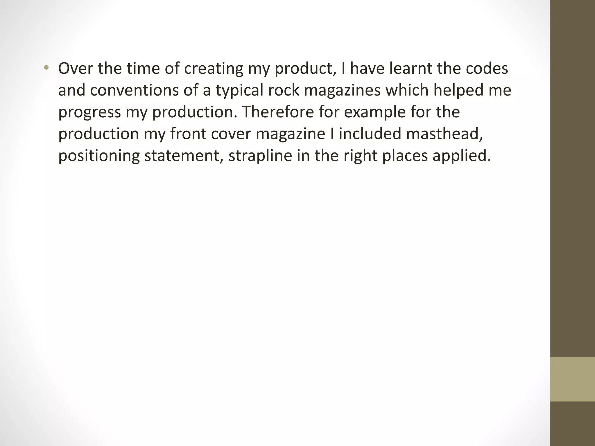 • Over the time of creating my product, I have learnt the codes
and conventions of a typical rock magazines which helped me
progress my production. Therefore for example for the
production my front cover magazine I included masthead,
positioning statement, strapline in the right places applied.
 