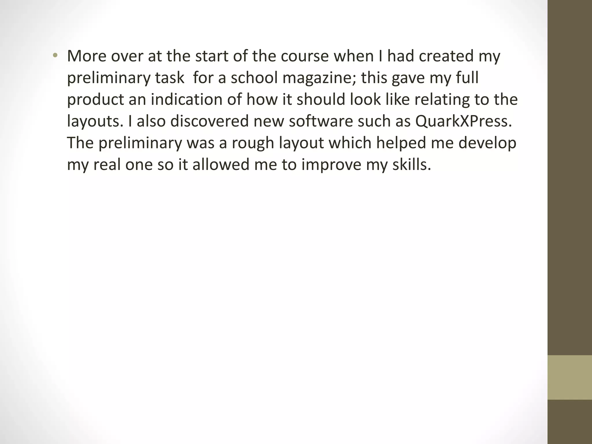 • More over at the start of the course when I had created my
preliminary task for a school magazine; this gave my full
product an indication of how it should look like relating to the
layouts. I also discovered new software such as QuarkXPress.
The preliminary was a rough layout which helped me develop
my real one so it allowed me to improve my skills.
 