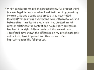 • When comparing my preliminary task to my full product there
is a very big difference as when I had first tried to product my
content page and double page spread I had never used
QuardkXPress so it was a very brand new software to me. So I
believe that I have learnt a lot when I had created my full
product relating to the content and double page spread as I
had learnt the right skills to produce it the second time.
Therefore I have shown the difference on my preliminary task
as I believe I have improved and I have shown the
improvement on the full product.
 