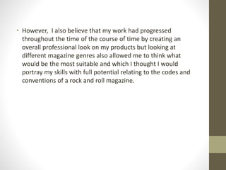 • However, I also believe that my work had progressed
throughout the time of the course of time by creating an
overall professional look on my products but looking at
different magazine genres also allowed me to think what
would be the most suitable and which I thought I would
portray my skills with full potential relating to the codes and
conventions of a rock and roll magazine.
 