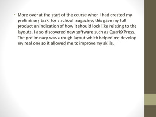 • More over at the start of the course when I had created my
preliminary task for a school magazine; this gave my full
product an indication of how it should look like relating to the
layouts. I also discovered new software such as QuarkXPress.
The preliminary was a rough layout which helped me develop
my real one so it allowed me to improve my skills.
 