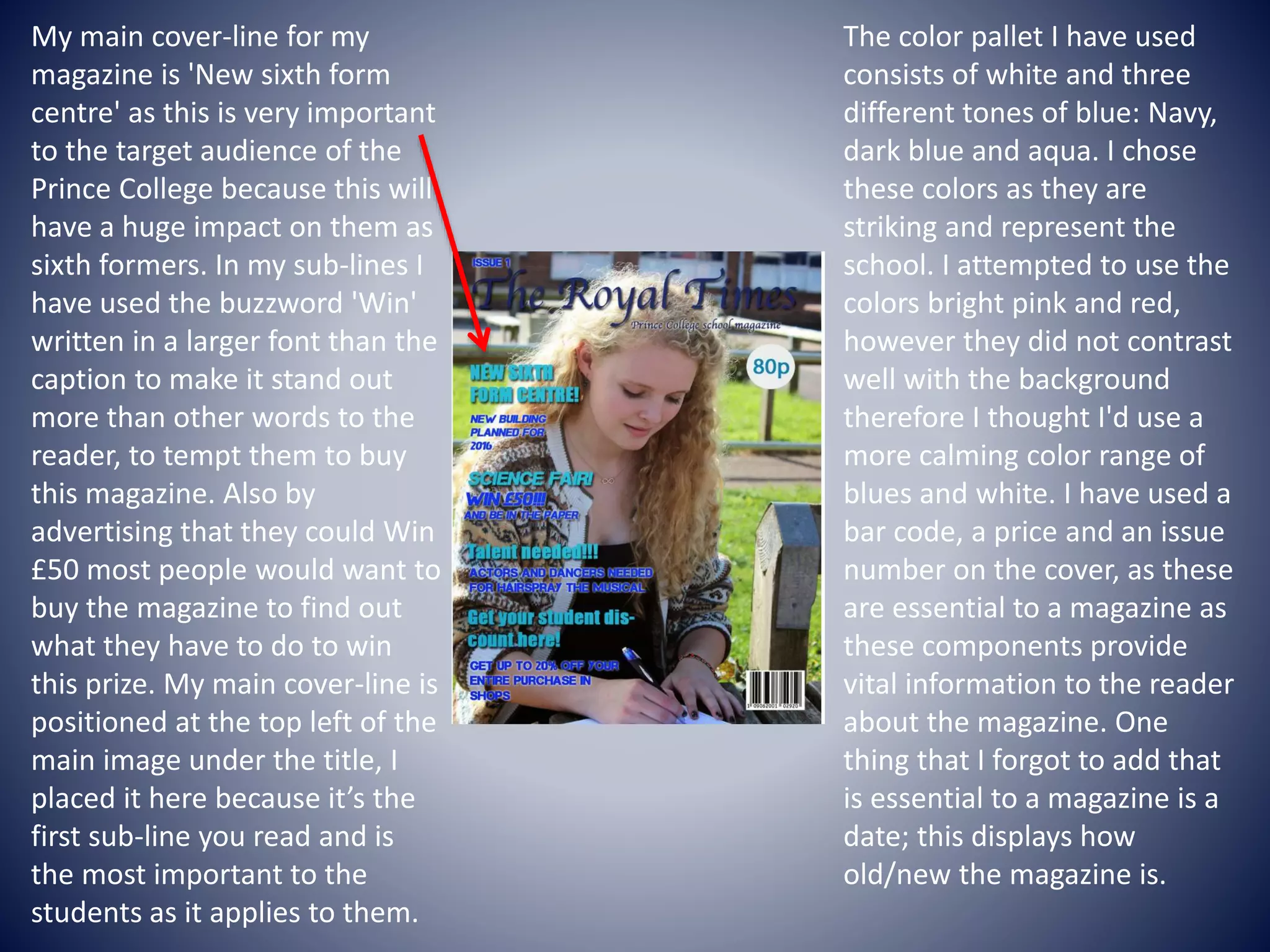 The color pallet I have used
consists of white and three
different tones of blue: Navy,
dark blue and aqua. I chose
these colors as they are
striking and represent the
school. I attempted to use the
colors bright pink and red,
however they did not contrast
well with the background
therefore I thought I'd use a
more calming color range of
blues and white. I have used a
bar code, a price and an issue
number on the cover, as these
are essential to a magazine as
these components provide
vital information to the reader
about the magazine. One
thing that I forgot to add that
is essential to a magazine is a
date; this displays how
old/new the magazine is.
My main cover-line for my
magazine is 'New sixth form
centre' as this is very important
to the target audience of the
Prince College because this will
have a huge impact on them as
sixth formers. In my sub-lines I
have used the buzzword 'Win'
written in a larger font than the
caption to make it stand out
more than other words to the
reader, to tempt them to buy
this magazine. Also by
advertising that they could Win
£50 most people would want to
buy the magazine to find out
what they have to do to win
this prize. My main cover-line is
positioned at the top left of the
main image under the title, I
placed it here because it’s the
first sub-line you read and is
the most important to the
students as it applies to them.
 