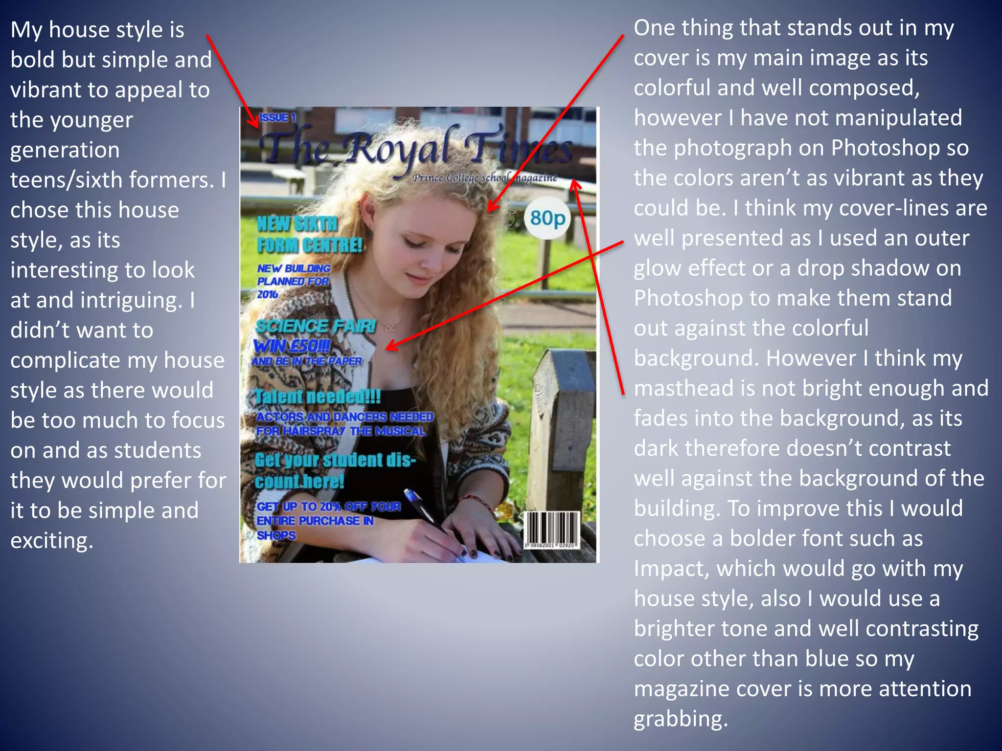 My house style is
bold but simple and
vibrant to appeal to
the younger
generation
teens/sixth formers. I
chose this house
style, as its
interesting to look
at and intriguing. I
didn’t want to
complicate my house
style as there would
be too much to focus
on and as students
they would prefer for
it to be simple and
exciting.
One thing that stands out in my
cover is my main image as its
colorful and well composed,
however I have not manipulated
the photograph on Photoshop so
the colors aren’t as vibrant as they
could be. I think my cover-lines are
well presented as I used an outer
glow effect or a drop shadow on
Photoshop to make them stand
out against the colorful
background. However I think my
masthead is not bright enough and
fades into the background, as its
dark therefore doesn’t contrast
well against the background of the
building. To improve this I would
choose a bolder font such as
Impact, which would go with my
house style, also I would use a
brighter tone and well contrasting
color other than blue so my
magazine cover is more attention
grabbing.
 