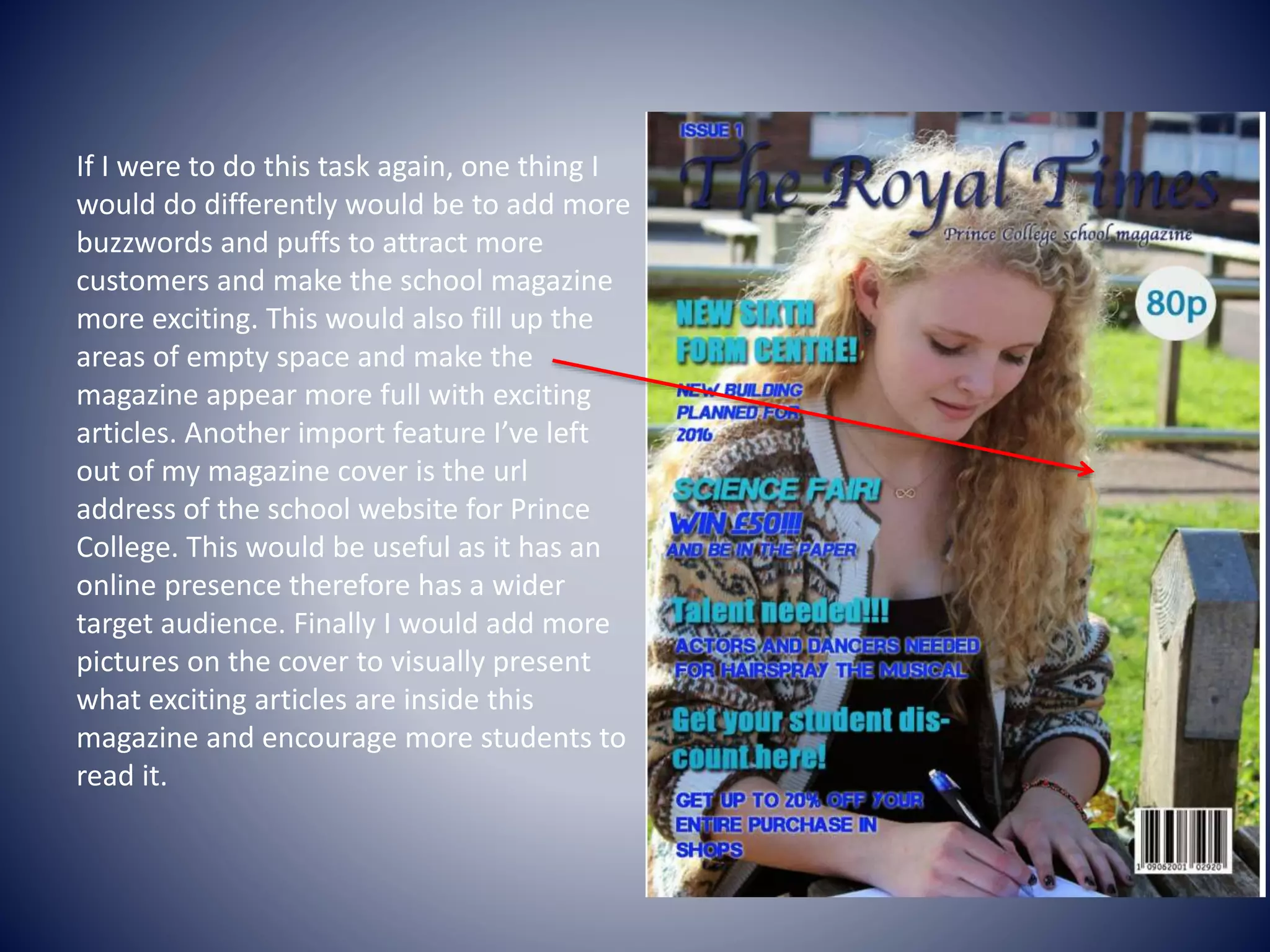 If I were to do this task again, one thing I
would do differently would be to add more
buzzwords and puffs to attract more
customers and make the school magazine
more exciting. This would also fill up the
areas of empty space and make the
magazine appear more full with exciting
articles. Another import feature I’ve left
out of my magazine cover is the url
address of the school website for Prince
College. This would be useful as it has an
online presence therefore has a wider
target audience. Finally I would add more
pictures on the cover to visually present
what exciting articles are inside this
magazine and encourage more students to
read it.
 