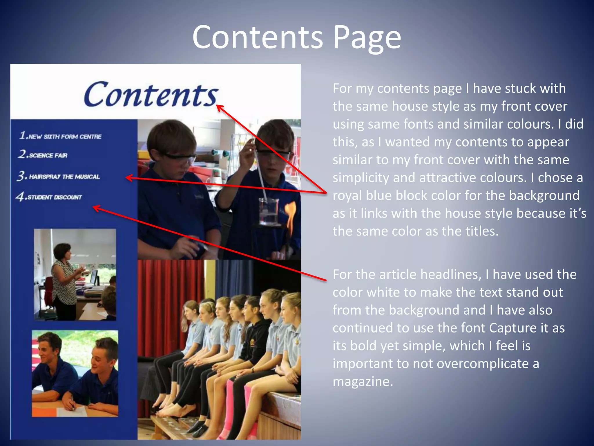 Contents Page
For my contents page I have stuck with
the same house style as my front cover
using same fonts and similar colours. I did
this, as I wanted my contents to appear
similar to my front cover with the same
simplicity and attractive colours. I chose a
royal blue block color for the background
as it links with the house style because it’s
the same color as the titles.
For the article headlines, I have used the
color white to make the text stand out
from the background and I have also
continued to use the font Capture it as
its bold yet simple, which I feel is
important to not overcomplicate a
magazine.
 