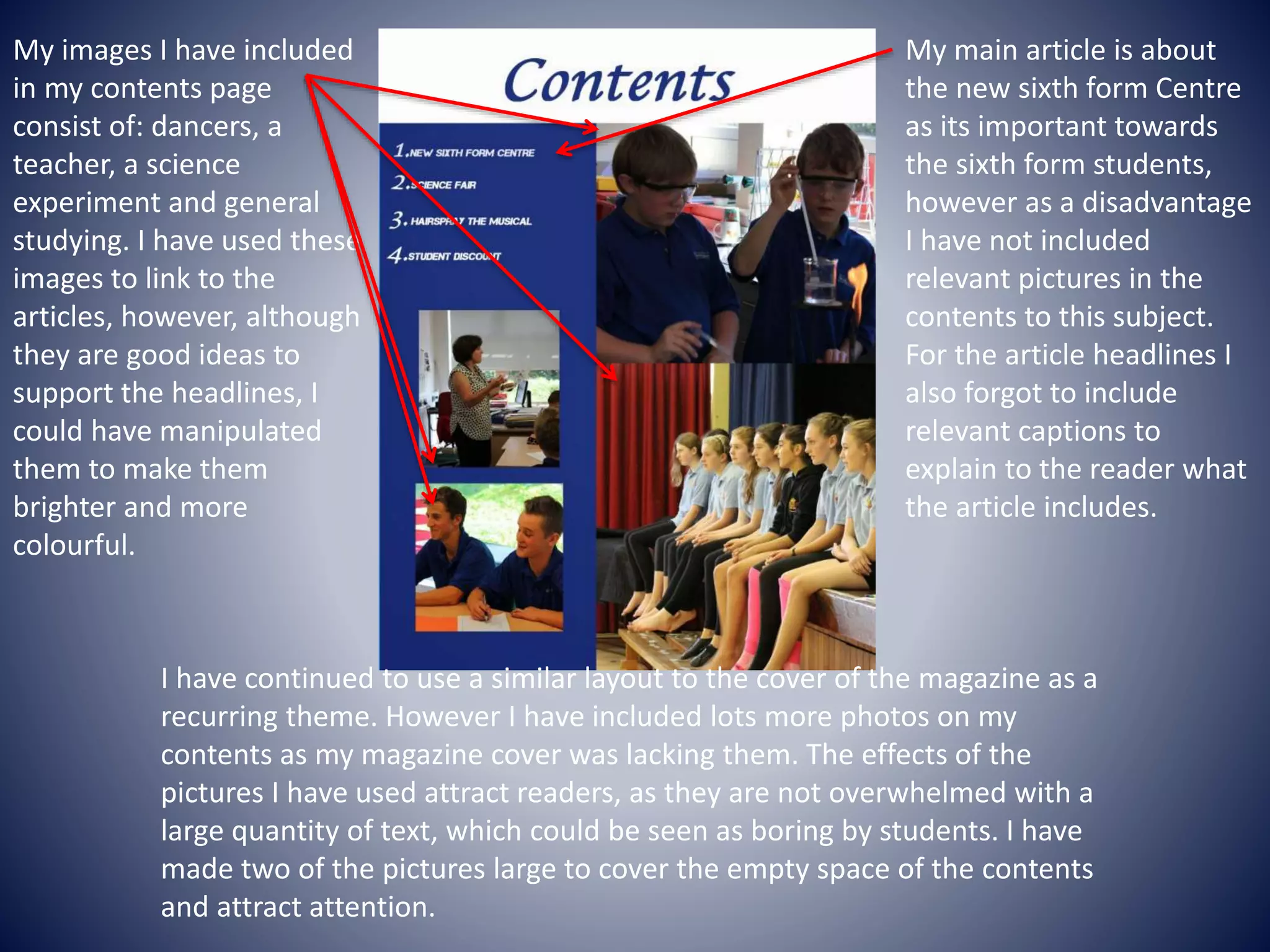 My main article is about
the new sixth form Centre
as its important towards
the sixth form students,
however as a disadvantage
I have not included
relevant pictures in the
contents to this subject.
For the article headlines I
also forgot to include
relevant captions to
explain to the reader what
the article includes.
My images I have included
in my contents page
consist of: dancers, a
teacher, a science
experiment and general
studying. I have used these
images to link to the
articles, however, although
they are good ideas to
support the headlines, I
could have manipulated
them to make them
brighter and more
colourful.
I have continued to use a similar layout to the cover of the magazine as a
recurring theme. However I have included lots more photos on my
contents as my magazine cover was lacking them. The effects of the
pictures I have used attract readers, as they are not overwhelmed with a
large quantity of text, which could be seen as boring by students. I have
made two of the pictures large to cover the empty space of the contents
and attract attention.
 