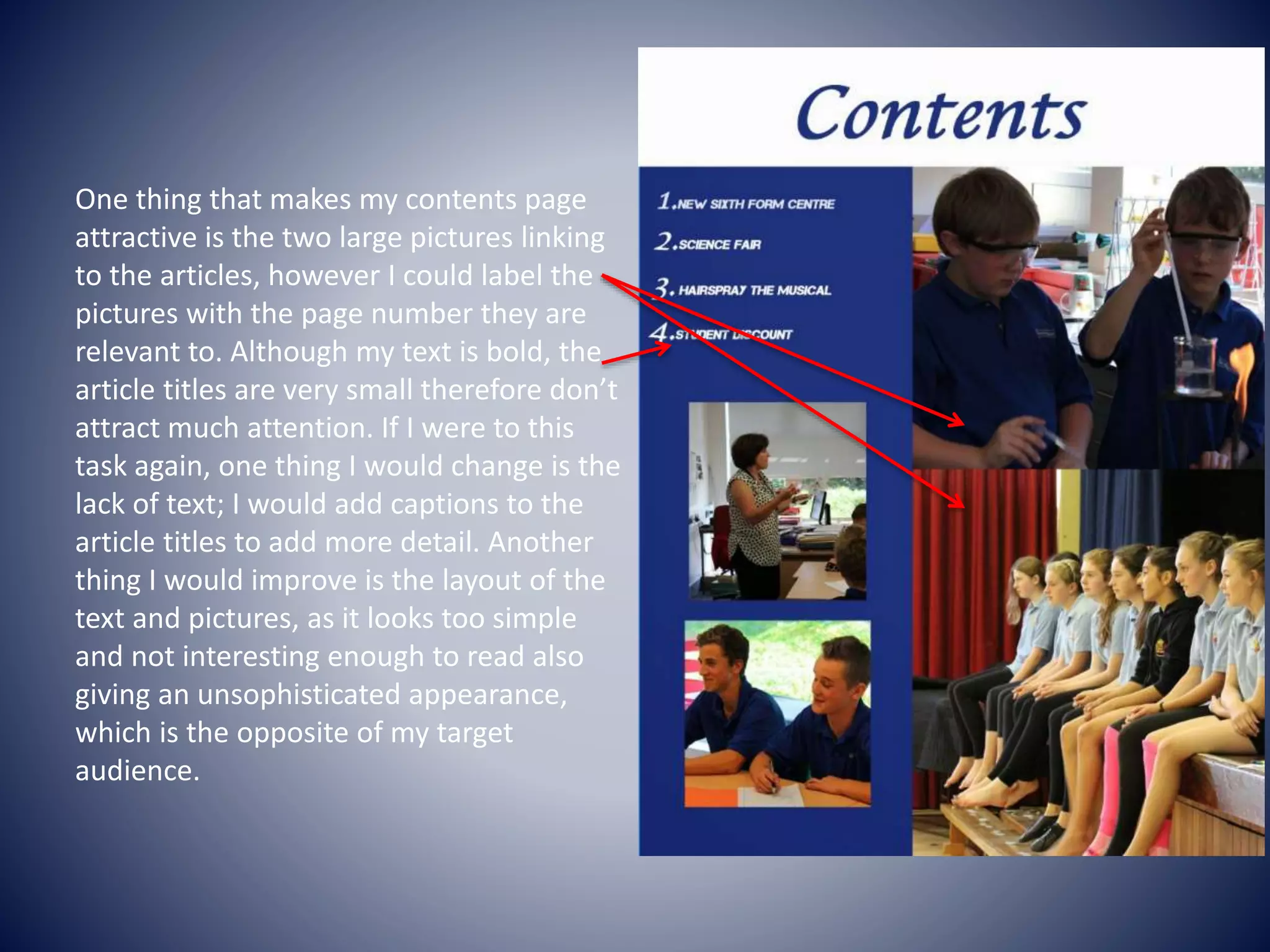 One thing that makes my contents page
attractive is the two large pictures linking
to the articles, however I could label the
pictures with the page number they are
relevant to. Although my text is bold, the
article titles are very small therefore don’t
attract much attention. If I were to this
task again, one thing I would change is the
lack of text; I would add captions to the
article titles to add more detail. Another
thing I would improve is the layout of the
text and pictures, as it looks too simple
and not interesting enough to read also
giving an unsophisticated appearance,
which is the opposite of my target
audience.
 