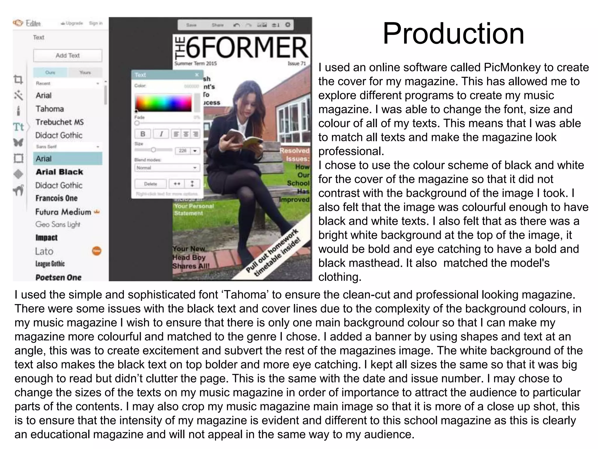 Production
I used an online software called PicMonkey to create
the cover for my magazine. This has allowed me to
explore different programs to create my music
magazine. I was able to change the font, size and
colour of all of my texts. This means that I was able
to match all texts and make the magazine look
professional.
I chose to use the colour scheme of black and white
for the cover of the magazine so that it did not
contrast with the background of the image I took. I
also felt that the image was colourful enough to have
black and white texts. I also felt that as there was a
bright white background at the top of the image, it
would be bold and eye catching to have a bold and
black masthead. It also matched the model's
clothing.
I used the simple and sophisticated font ‘Tahoma’ to ensure the clean-cut and professional looking magazine.
There were some issues with the black text and cover lines due to the complexity of the background colours, in
my music magazine I wish to ensure that there is only one main background colour so that I can make my
magazine more colourful and matched to the genre I chose. I added a banner by using shapes and text at an
angle, this was to create excitement and subvert the rest of the magazines image. The white background of the
text also makes the black text on top bolder and more eye catching. I kept all sizes the same so that it was big
enough to read but didn’t clutter the page. This is the same with the date and issue number. I may chose to
change the sizes of the texts on my music magazine in order of importance to attract the audience to particular
parts of the contents. I may also crop my music magazine main image so that it is more of a close up shot, this
is to ensure that the intensity of my magazine is evident and different to this school magazine as this is clearly
an educational magazine and will not appeal in the same way to my audience.
 