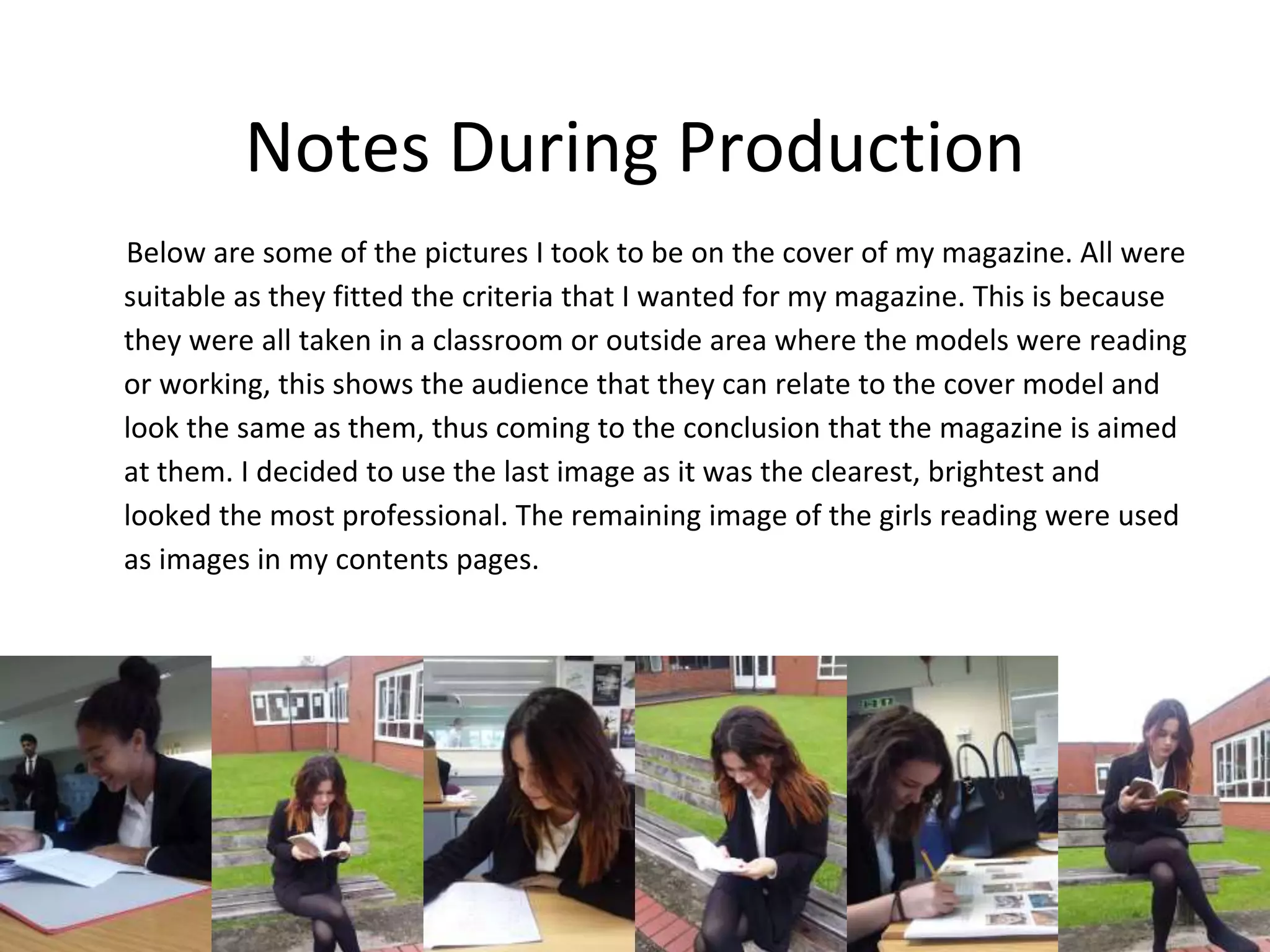 Notes During Production
Below are some of the pictures I took to be on the cover of my magazine. All were
suitable as they fitted the criteria that I wanted for my magazine. This is because
they were all taken in a classroom or outside area where the models were reading
or working, this shows the audience that they can relate to the cover model and
look the same as them, thus coming to the conclusion that the magazine is aimed
at them. I decided to use the last image as it was the clearest, brightest and
looked the most professional. The remaining image of the girls reading were used
as images in my contents pages.
 