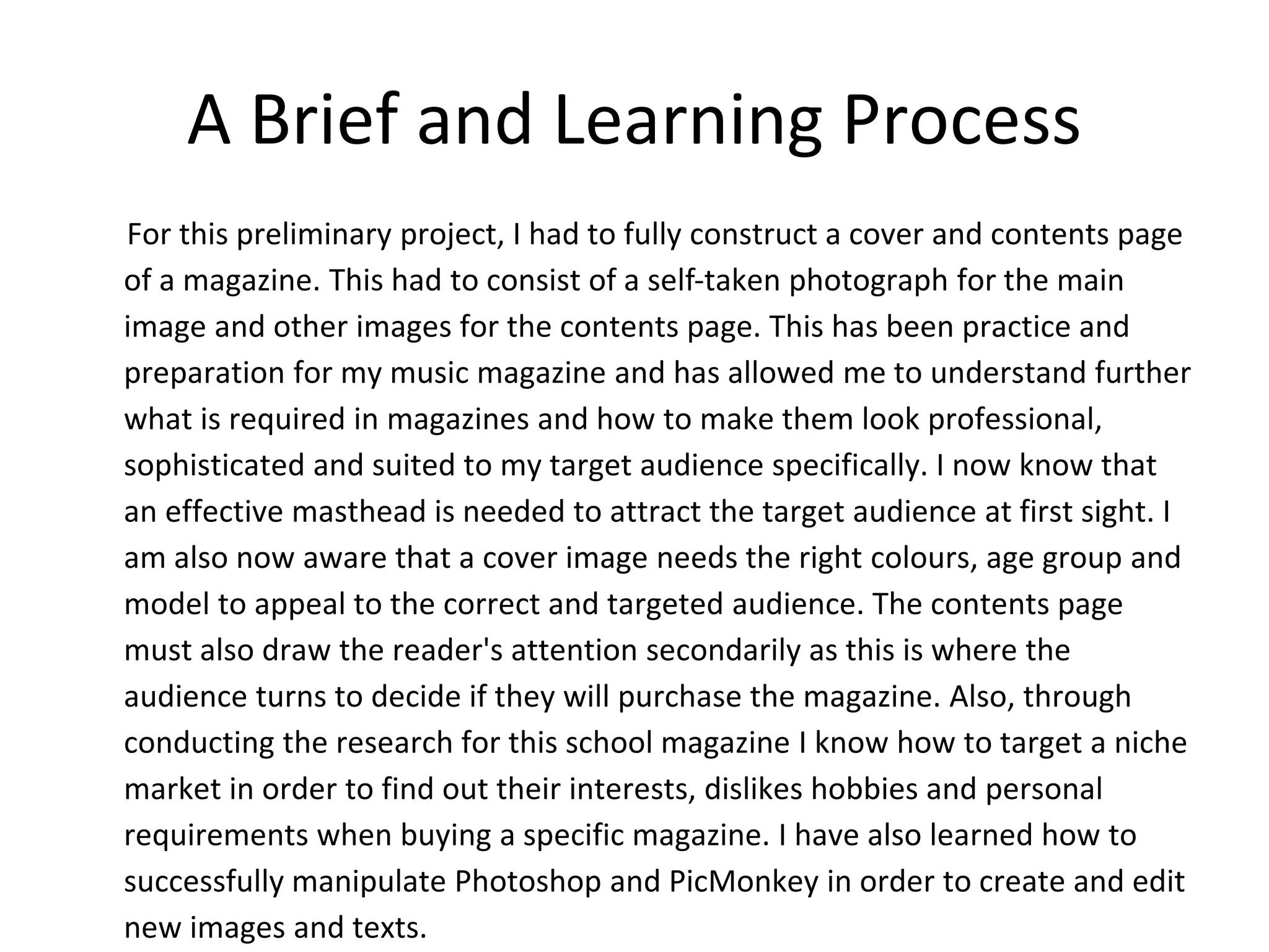 A Brief and Learning Process
For this preliminary project, I had to fully construct a cover and contents page
of a magazine. This had to consist of a self-taken photograph for the main
image and other images for the contents page. This has been practice and
preparation for my music magazine and has allowed me to understand further
what is required in magazines and how to make them look professional,
sophisticated and suited to my target audience specifically. I now know that
an effective masthead is needed to attract the target audience at first sight. I
am also now aware that a cover image needs the right colours, age group and
model to appeal to the correct and targeted audience. The contents page
must also draw the reader's attention secondarily as this is where the
audience turns to decide if they will purchase the magazine. Also, through
conducting the research for this school magazine I know how to target a niche
market in order to find out their interests, dislikes hobbies and personal
requirements when buying a specific magazine. I have also learned how to
successfully manipulate Photoshop and PicMonkey in order to create and edit
new images and texts.
 