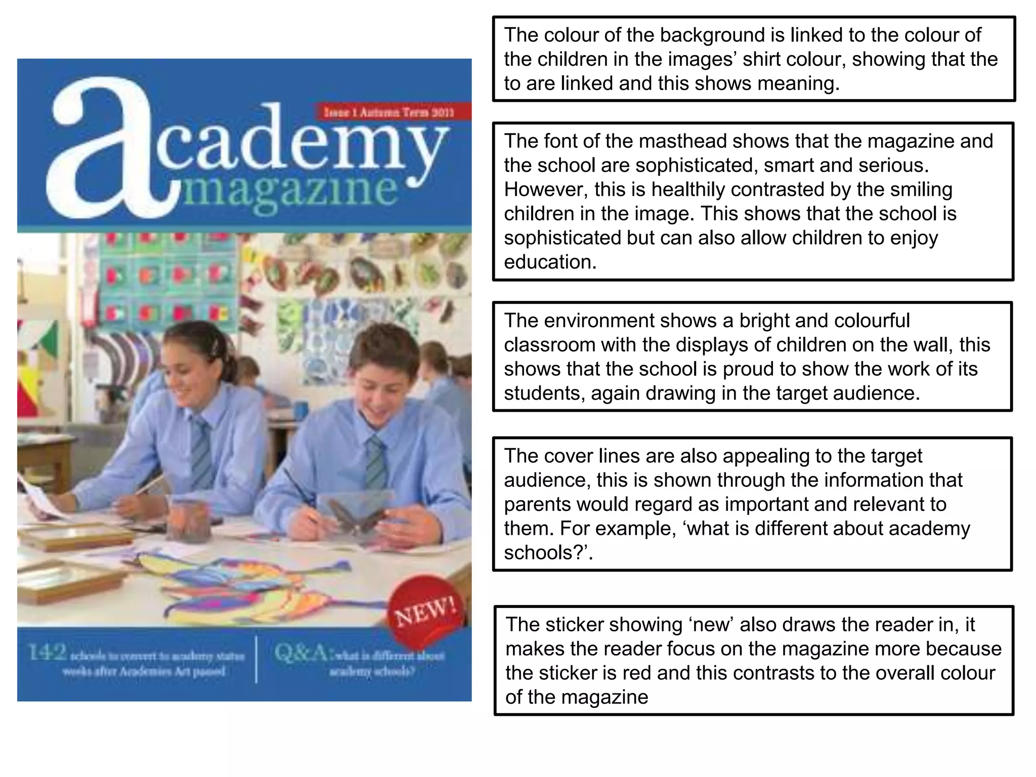 The sticker showing ‘new’ also draws the reader in, it
makes the reader focus on the magazine more because
the sticker is red and this contrasts to the overall colour
of the magazine
The cover lines are also appealing to the target
audience, this is shown through the information that
parents would regard as important and relevant to
them. For example, ‘what is different about academy
schools?’.
The font of the masthead shows that the magazine and
the school are sophisticated, smart and serious.
However, this is healthily contrasted by the smiling
children in the image. This shows that the school is
sophisticated but can also allow children to enjoy
education.
The environment shows a bright and colourful
classroom with the displays of children on the wall, this
shows that the school is proud to show the work of its
students, again drawing in the target audience.
The colour of the background is linked to the colour of
the children in the images’ shirt colour, showing that the
to are linked and this shows meaning.
 