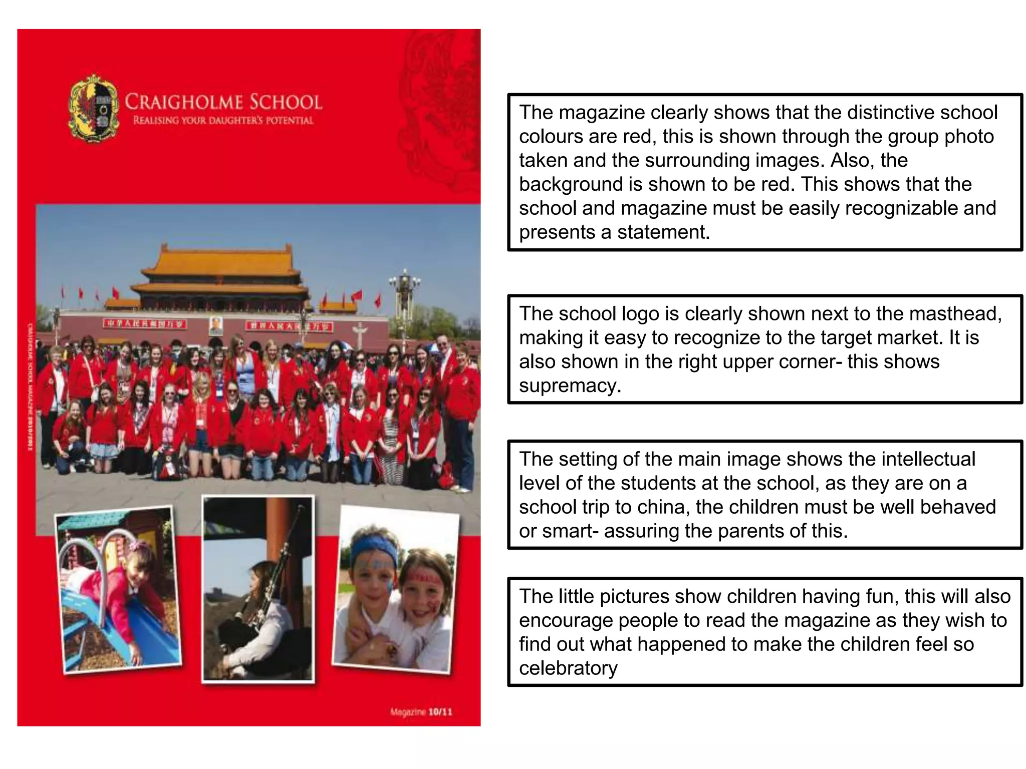 The little pictures show children having fun, this will also
encourage people to read the magazine as they wish to
find out what happened to make the children feel so
celebratory
The setting of the main image shows the intellectual
level of the students at the school, as they are on a
school trip to china, the children must be well behaved
or smart- assuring the parents of this.
The magazine clearly shows that the distinctive school
colours are red, this is shown through the group photo
taken and the surrounding images. Also, the
background is shown to be red. This shows that the
school and magazine must be easily recognizable and
presents a statement.
The school logo is clearly shown next to the masthead,
making it easy to recognize to the target market. It is
also shown in the right upper corner- this shows
supremacy.
 