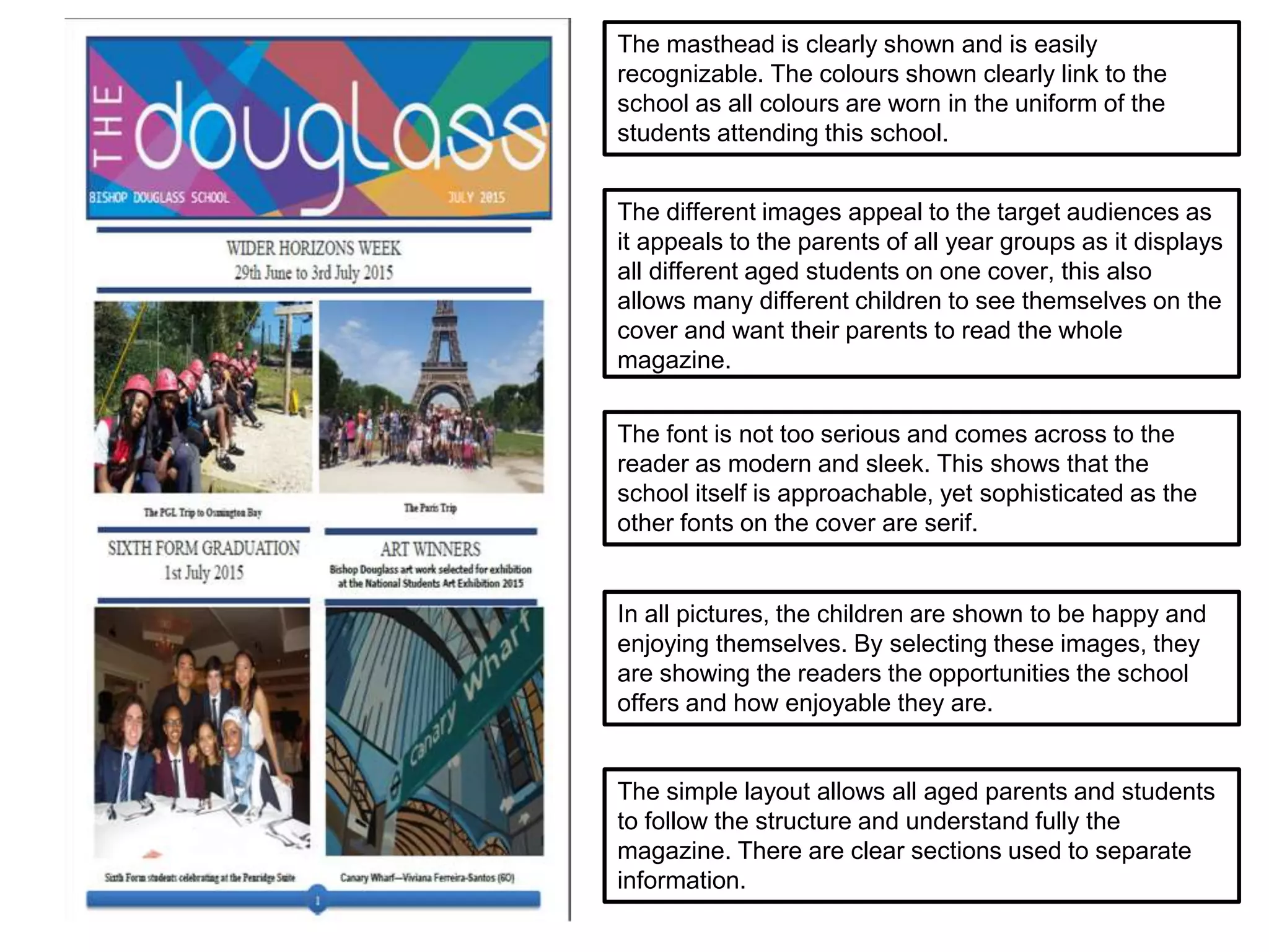 The simple layout allows all aged parents and students
to follow the structure and understand fully the
magazine. There are clear sections used to separate
information.
The font is not too serious and comes across to the
reader as modern and sleek. This shows that the
school itself is approachable, yet sophisticated as the
other fonts on the cover are serif.
The different images appeal to the target audiences as
it appeals to the parents of all year groups as it displays
all different aged students on one cover, this also
allows many different children to see themselves on the
cover and want their parents to read the whole
magazine.
In all pictures, the children are shown to be happy and
enjoying themselves. By selecting these images, they
are showing the readers the opportunities the school
offers and how enjoyable they are.
The masthead is clearly shown and is easily
recognizable. The colours shown clearly link to the
school as all colours are worn in the uniform of the
students attending this school.
 