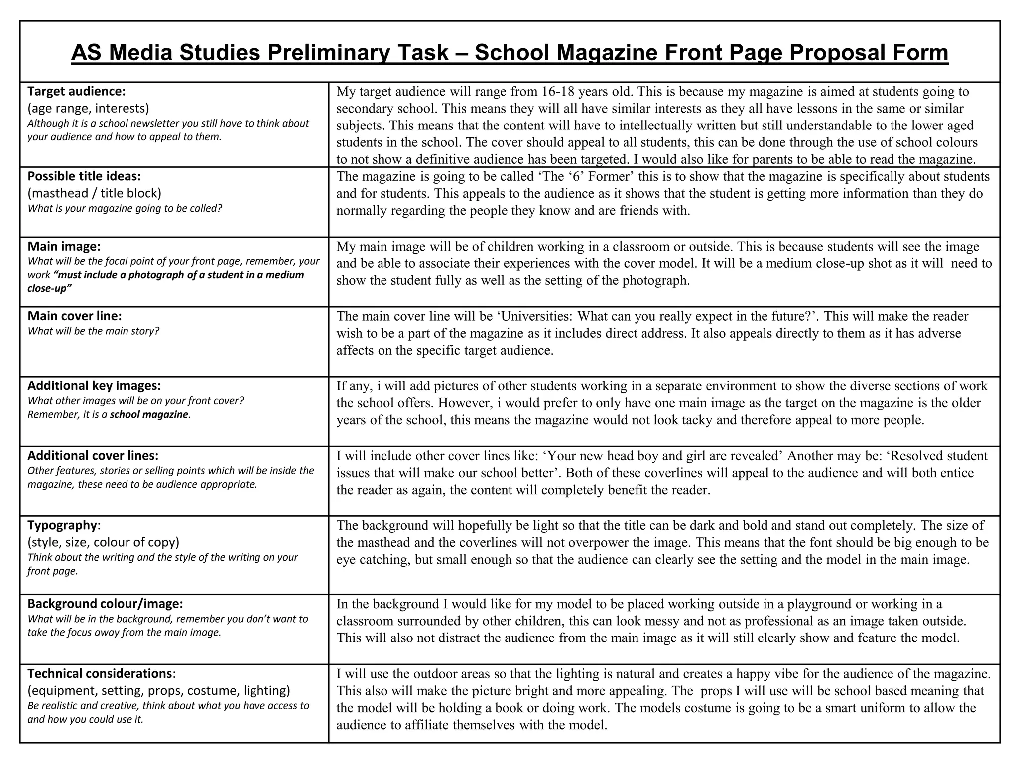 AS Media Studies Preliminary Task – School Magazine Front Page Proposal Form
Target audience:
(age range, interests)
Although it is a school newsletter you still have to think about
your audience and how to appeal to them.
My target audience will range from 16-18 years old. This is because my magazine is aimed at students going to
secondary school. This means they will all have similar interests as they all have lessons in the same or similar
subjects. This means that the content will have to intellectually written but still understandable to the lower aged
students in the school. The cover should appeal to all students, this can be done through the use of school colours
to not show a definitive audience has been targeted. I would also like for parents to be able to read the magazine.
Possible title ideas:
(masthead / title block)
What is your magazine going to be called?
The magazine is going to be called ‘The ‘6’ Former’ this is to show that the magazine is specifically about students
and for students. This appeals to the audience as it shows that the student is getting more information than they do
normally regarding the people they know and are friends with.
Main image:
What will be the focal point of your front page, remember, your
work “must include a photograph of a student in a medium
close-up”
My main image will be of children working in a classroom or outside. This is because students will see the image
and be able to associate their experiences with the cover model. It will be a medium close-up shot as it will need to
show the student fully as well as the setting of the photograph.
Main cover line:
What will be the main story?
The main cover line will be ‘Universities: What can you really expect in the future?’. This will make the reader
wish to be a part of the magazine as it includes direct address. It also appeals directly to them as it has adverse
affects on the specific target audience.
Additional key images:
What other images will be on your front cover?
Remember, it is a school magazine.
If any, i will add pictures of other students working in a separate environment to show the diverse sections of work
the school offers. However, i would prefer to only have one main image as the target on the magazine is the older
years of the school, this means the magazine would not look tacky and therefore appeal to more people.
Additional cover lines:
Other features, stories or selling points which will be inside the
magazine, these need to be audience appropriate.
I will include other cover lines like: ‘Your new head boy and girl are revealed’ Another may be: ‘Resolved student
issues that will make our school better’. Both of these coverlines will appeal to the audience and will both entice
the reader as again, the content will completely benefit the reader.
Typography:
(style, size, colour of copy)
Think about the writing and the style of the writing on your
front page.
The background will hopefully be light so that the title can be dark and bold and stand out completely. The size of
the masthead and the coverlines will not overpower the image. This means that the font should be big enough to be
eye catching, but small enough so that the audience can clearly see the setting and the model in the main image.
Background colour/image:
What will be in the background, remember you don’t want to
take the focus away from the main image.
In the background I would like for my model to be placed working outside in a playground or working in a
classroom surrounded by other children, this can look messy and not as professional as an image taken outside.
This will also not distract the audience from the main image as it will still clearly show and feature the model.
Technical considerations:
(equipment, setting, props, costume, lighting)
Be realistic and creative, think about what you have access to
and how you could use it.
I will use the outdoor areas so that the lighting is natural and creates a happy vibe for the audience of the magazine.
This also will make the picture bright and more appealing. The props I will use will be school based meaning that
the model will be holding a book or doing work. The models costume is going to be a smart uniform to allow the
audience to affiliate themselves with the model.
 