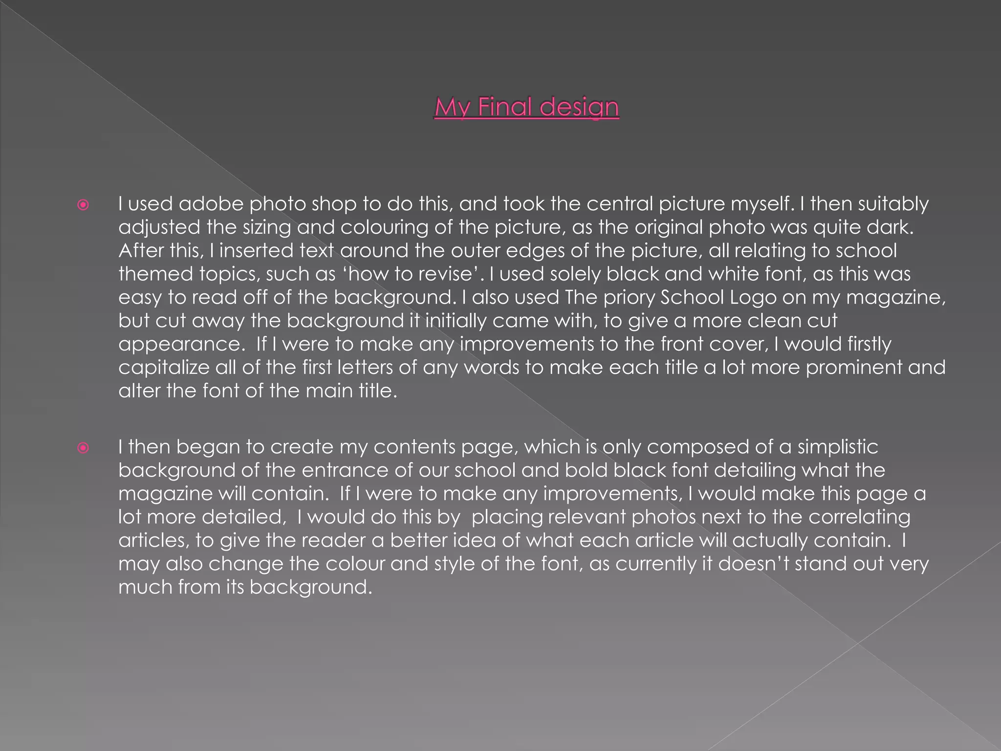  I used adobe photo shop to do this, and took the central picture myself. I then suitably
adjusted the sizing and colouring of the picture, as the original photo was quite dark.
After this, I inserted text around the outer edges of the picture, all relating to school
themed topics, such as ‘how to revise’. I used solely black and white font, as this was
easy to read off of the background. I also used The priory School Logo on my magazine,
but cut away the background it initially came with, to give a more clean cut
appearance. If I were to make any improvements to the front cover, I would firstly
capitalize all of the first letters of any words to make each title a lot more prominent and
alter the font of the main title.
 I then began to create my contents page, which is only composed of a simplistic
background of the entrance of our school and bold black font detailing what the
magazine will contain. If I were to make any improvements, I would make this page a
lot more detailed, I would do this by placing relevant photos next to the correlating
articles, to give the reader a better idea of what each article will actually contain. I
may also change the colour and style of the font, as currently it doesn’t stand out very
much from its background.
 