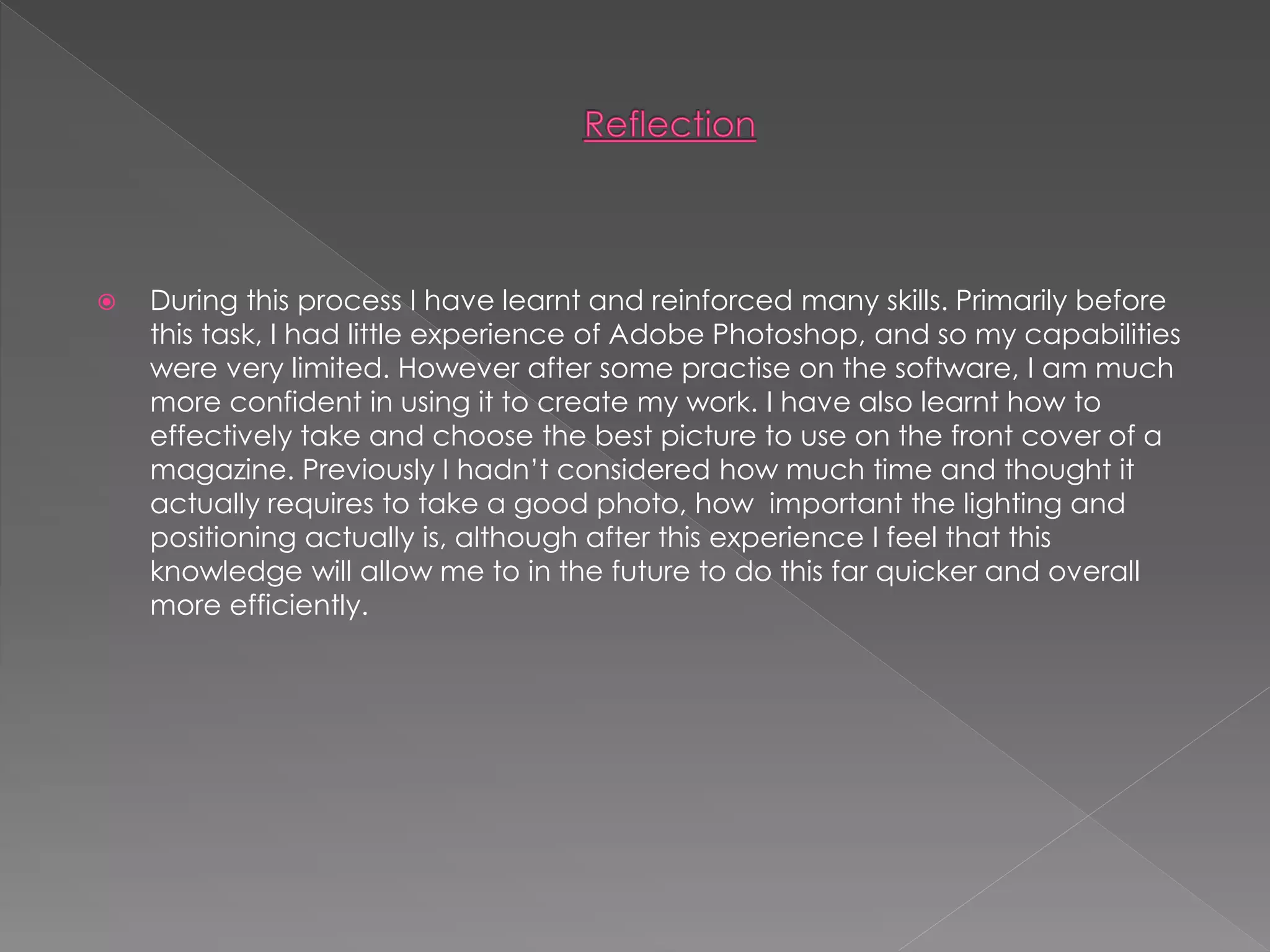  During this process I have learnt and reinforced many skills. Primarily before
this task, I had little experience of Adobe Photoshop, and so my capabilities
were very limited. However after some practise on the software, I am much
more confident in using it to create my work. I have also learnt how to
effectively take and choose the best picture to use on the front cover of a
magazine. Previously I hadn’t considered how much time and thought it
actually requires to take a good photo, how important the lighting and
positioning actually is, although after this experience I feel that this
knowledge will allow me to in the future to do this far quicker and overall
more efficiently.
 
