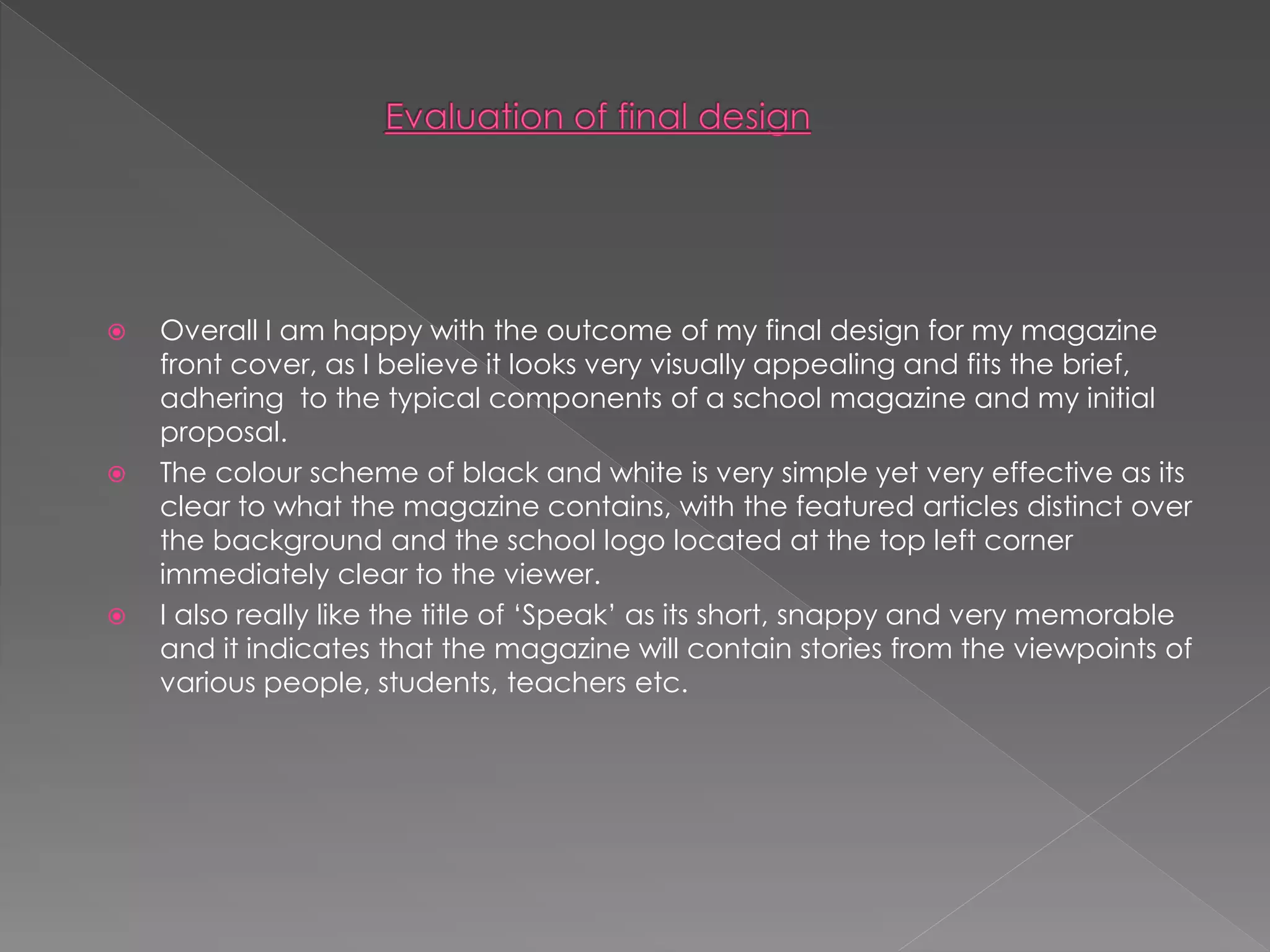  Overall I am happy with the outcome of my final design for my magazine
front cover, as I believe it looks very visually appealing and fits the brief,
adhering to the typical components of a school magazine and my initial
proposal.
 The colour scheme of black and white is very simple yet very effective as its
clear to what the magazine contains, with the featured articles distinct over
the background and the school logo located at the top left corner
immediately clear to the viewer.
 I also really like the title of ‘Speak’ as its short, snappy and very memorable
and it indicates that the magazine will contain stories from the viewpoints of
various people, students, teachers etc.
 
