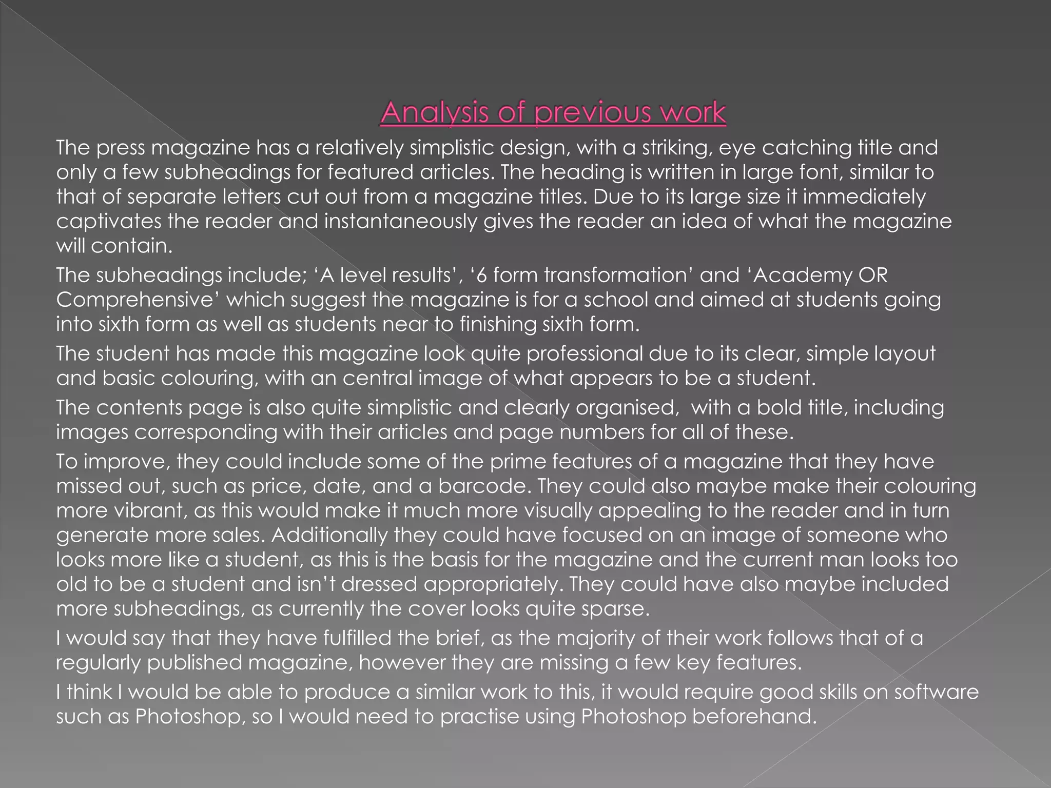 The press magazine has a relatively simplistic design, with a striking, eye catching title and
only a few subheadings for featured articles. The heading is written in large font, similar to
that of separate letters cut out from a magazine titles. Due to its large size it immediately
captivates the reader and instantaneously gives the reader an idea of what the magazine
will contain.
The subheadings include; ‘A level results’, ‘6 form transformation’ and ‘Academy OR
Comprehensive’ which suggest the magazine is for a school and aimed at students going
into sixth form as well as students near to finishing sixth form.
The student has made this magazine look quite professional due to its clear, simple layout
and basic colouring, with an central image of what appears to be a student.
The contents page is also quite simplistic and clearly organised, with a bold title, including
images corresponding with their articles and page numbers for all of these.
To improve, they could include some of the prime features of a magazine that they have
missed out, such as price, date, and a barcode. They could also maybe make their colouring
more vibrant, as this would make it much more visually appealing to the reader and in turn
generate more sales. Additionally they could have focused on an image of someone who
looks more like a student, as this is the basis for the magazine and the current man looks too
old to be a student and isn’t dressed appropriately. They could have also maybe included
more subheadings, as currently the cover looks quite sparse.
I would say that they have fulfilled the brief, as the majority of their work follows that of a
regularly published magazine, however they are missing a few key features.
I think I would be able to produce a similar work to this, it would require good skills on software
such as Photoshop, so I would need to practise using Photoshop beforehand.
 