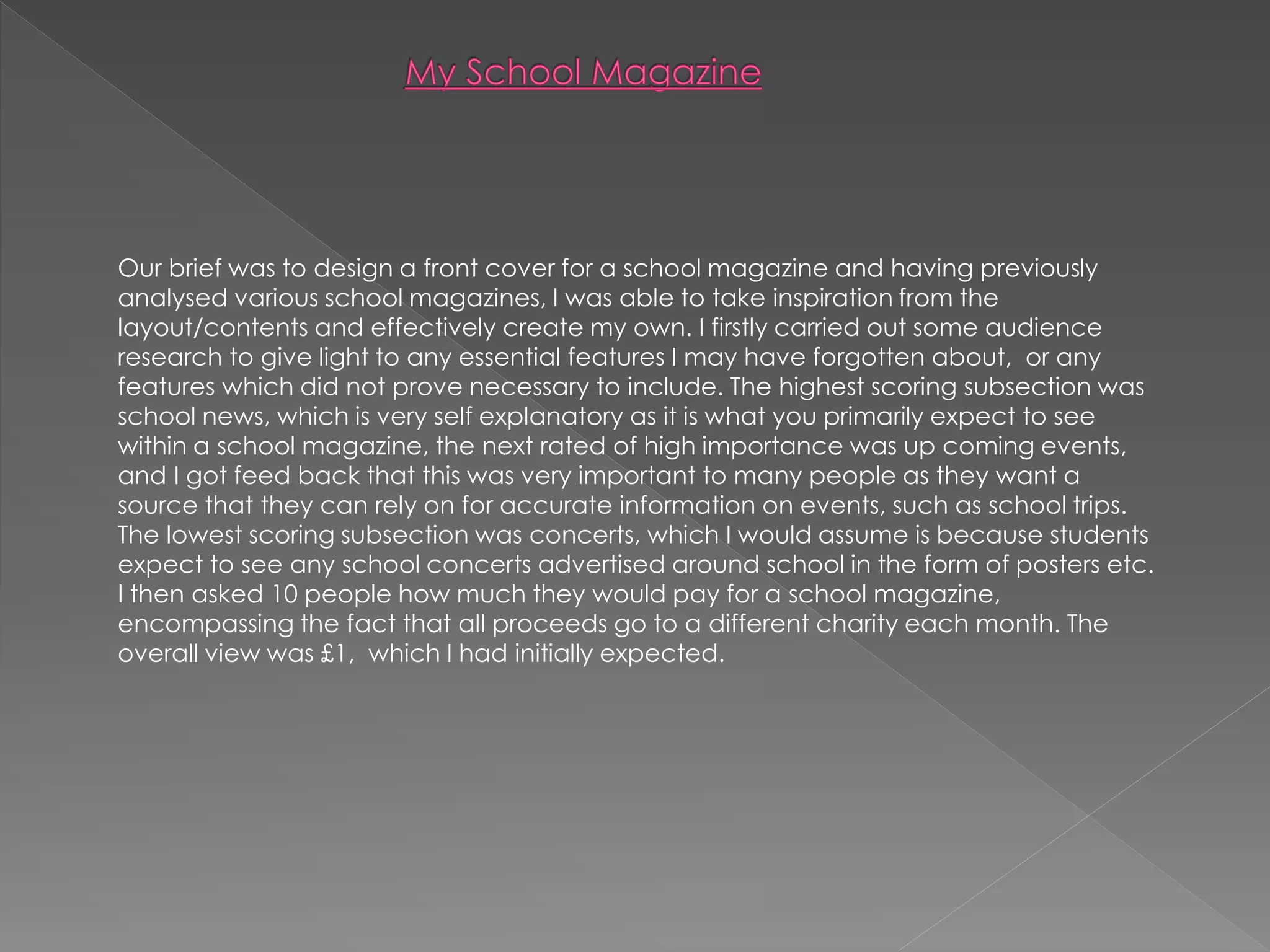 Our brief was to design a front cover for a school magazine and having previously
analysed various school magazines, I was able to take inspiration from the
layout/contents and effectively create my own. I firstly carried out some audience
research to give light to any essential features I may have forgotten about, or any
features which did not prove necessary to include. The highest scoring subsection was
school news, which is very self explanatory as it is what you primarily expect to see
within a school magazine, the next rated of high importance was up coming events,
and I got feed back that this was very important to many people as they want a
source that they can rely on for accurate information on events, such as school trips.
The lowest scoring subsection was concerts, which I would assume is because students
expect to see any school concerts advertised around school in the form of posters etc.
I then asked 10 people how much they would pay for a school magazine,
encompassing the fact that all proceeds go to a different charity each month. The
overall view was £1, which I had initially expected.
 