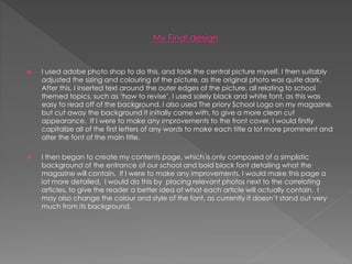  I used adobe photo shop to do this, and took the central picture myself. I then suitably
adjusted the sizing and colouring of the picture, as the original photo was quite dark.
After this, I inserted text around the outer edges of the picture, all relating to school
themed topics, such as ‘how to revise’. I used solely black and white font, as this was
easy to read off of the background. I also used The priory School Logo on my magazine,
but cut away the background it initially came with, to give a more clean cut
appearance. If I were to make any improvements to the front cover, I would firstly
capitalize all of the first letters of any words to make each title a lot more prominent and
alter the font of the main title.
 I then began to create my contents page, which is only composed of a simplistic
background of the entrance of our school and bold black font detailing what the
magazine will contain. If I were to make any improvements, I would make this page a
lot more detailed, I would do this by placing relevant photos next to the correlating
articles, to give the reader a better idea of what each article will actually contain. I
may also change the colour and style of the font, as currently it doesn’t stand out very
much from its background.
 