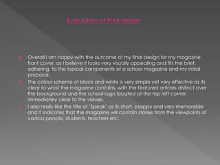  Overall I am happy with the outcome of my final design for my magazine
front cover, as I believe it looks very visually appealing and fits the brief,
adhering to the typical components of a school magazine and my initial
proposal.
 The colour scheme of black and white is very simple yet very effective as its
clear to what the magazine contains, with the featured articles distinct over
the background and the school logo located at the top left corner
immediately clear to the viewer.
 I also really like the title of ‘Speak’ as its short, snappy and very memorable
and it indicates that the magazine will contain stories from the viewpoints of
various people, students, teachers etc.
 