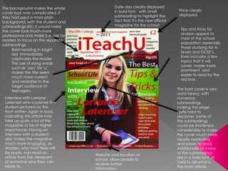 Bold heading in bright
red immediately
captivates the reader
The use of slang words
such as ‘you’ for ‘u’
makes the title seem
much more current
and relatable to the
target audience of
teenagers.
Tips and tricks for
revision appeal to
most of the school
population especially
those studying for A-
levels and GCSE’s.
Even includes a few
topics that it will
cover, made more
prominent and
easier to read by the
red box .
Price clearly
displayed.
Website and location of
school, allow people to
receive further
information
Interview with Lorraine
Laternser who could be the
student pictured on the
front written again in bold,
indicating this article may
take up quite a lot of the
magazine or be of higher
importance. Having an
interview with a student
also makes the magazine
much more engaging, as
readers, who most likely will
be pupils, can read an
article from the viewpoint
of someone who they can
relate to.
Date also clearly displayed
in bold font, with small
subheading to highlight the
fact that it’s the new official
magazine for the school.
The front cover is very
word heavy, with
numerous
subheadings ,
making the page
quite hard to
decipher. Some of
the subheadings
could be shortened
considerably to make
the cover much more
visually appealing
and easier to read.
Additionally as many
of the subheadings
are in a bold font, its
hard to tell what is
the main article.
The background makes the whole
cover look over complicated, if
they had used a more plain
background, with the student and
subheadings etc. it would make
the cover look much more
professional and make it easier for
readers to focus on the separate
subheadings.
 