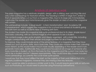 The press magazine has a relatively simplistic design, with a striking, eye catching title and
only a few subheadings for featured articles. The heading is written in large font, similar to
that of separate letters cut out from a magazine titles. Due to its large size it immediately
captivates the reader and instantaneously gives the reader an idea of what the magazine
will contain.
The subheadings include; ‘A level results’, ‘6 form transformation’ and ‘Academy OR
Comprehensive’ which suggest the magazine is for a school and aimed at students going
into sixth form as well as students near to finishing sixth form.
The student has made this magazine look quite professional due to its clear, simple layout
and basic colouring, with an central image of what appears to be a student.
The contents page is also quite simplistic and clearly organised, with a bold title, including
images corresponding with their articles and page numbers for all of these.
To improve, they could include some of the prime features of a magazine that they have
missed out, such as price, date, and a barcode. They could also maybe make their colouring
more vibrant, as this would make it much more visually appealing to the reader and in turn
generate more sales. Additionally they could have focused on an image of someone who
looks more like a student, as this is the basis for the magazine and the current man looks too
old to be a student and isn’t dressed appropriately. They could have also maybe included
more subheadings, as currently the cover looks quite sparse.
I would say that they have fulfilled the brief, as the majority of their work follows that of a
regularly published magazine, however they are missing a few key features.
I think I would be able to produce a similar work to this, it would require good skills on software
such as Photoshop, so I would need to practise using Photoshop beforehand.
 