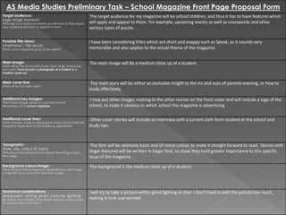 AS Media Studies Preliminary Task – School Magazine Front Page Proposal Form
Target audience:
(age range, interests)
Although it is a school newsletter you still have to think about
your audience and how to appeal to them.
The target audience for my magazine will be school children, and thus it has to have features which
will apply and appeal to them. For example, upcoming events as well as crosswords and other
various types of puzzle.
Possible title ideas:
(masthead / title block)
What is your magazine going to be called?
I have been considering titles which are short and snappy such as Speak, as it sounds very
memorable and also applies to the actual theme of the magazine.
Main image:
What will be the focal point of your front page, remember,
your work “must include a photograph of a student in a
medium close-up”
The main image will be a medium close up of a student.
Main cover line:
What will be the main story?
The main story will be either an exclusive insight to the ins and outs of parents evening, or how to
study effectively.
Additional key images:
What other images will be on your front cover?
Remember, it is a school magazine.
I may put other images relating to the other stories on the front cover and will include a logo of the
school, to make it obvious to which school the magazine is advertising.
Additional cover lines:
Other features, stories or selling points which will be inside the
magazine, these need to be audience appropriate.
Other cover stories will include an interview with a current sixth form student at the school and
study tips.
Typography:
(style, size, colour of copy)
Think about the writing and the style of the writing on your
front page.
The font will be relatively basic and of mono colour, to make it straight forward to read. Stories with
larger featured will be written in larger font, to show they hold greater importance to this specific
issue of the magazine.
Background colour/image:
What will be in the background, remember you don’t want
to take the focus away from the main image.
The background is the medium close up of a student.
Technical considerations:
(equipment, setting, props, costume, lighting)
Be realistic and creative, think about what you have access
to and how you could use it.
Iwill try to take a picture within good lighting so that I don’t have to edit the picture too much,
making It look overworked.
 