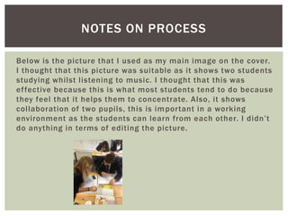 Below is the picture that I used as my main image on the cover.
I thought that this picture was suitable as it shows two students
studying whilst listening to music. I thought that this was
effective because this is what most students tend to do because
they feel that it helps them to concentrate. Also, it shows
collaboration of two pupils, this is important in a working
environment as the students can learn from each other. I didn’t
do anything in terms of editing the picture.
NOTES ON PROCESS
 