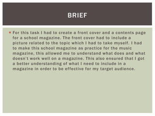  For this task I had to create a front cover and a contents page
for a school magazine. The front cover had to include a
picture related to the topic which I had to take myself. I had
to make this school magazine as practice for the music
magazine, this allowed me to understand what does and what
doesn’t work well on a magazine. This also ensured that I got
a better understanding of what I need to include in a
magazine in order to be effective for my target audience.
BRIEF
 