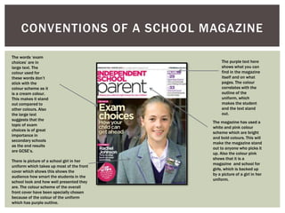 CONVENTIONS OF A SCHOOL MAGAZINE
The words ‘exam
choices’ are in
large text. The
colour used for
these words don’t
stick with the
colour scheme as it
is a cream colour.
This makes it stand
out compared to
other colours. Also
the large text
suggests that the
topic of exam
choices is of great
importance in
secondary schools
as the end results
are GCSE’s.
There is picture of a school girl in her
uniform which takes up most of the front
cover which shows this shows the
audience how smart the students in the
school look and how well presented they
are. The colour scheme of the overall
front cover have been specially chosen
because of the colour of the uniform
which has purple outline.
The purple text here
shows what you can
find in the magazine
itself and on what
pages. The colour
correlates with the
outline of the
uniform, which
makes the student
and the text stand
out.
The magazine has used a
white and pink colour
scheme which are bright
and bold colours. This will
make the magazine stand
out to anyone who picks it
up. Also the colour pink
shows that it is a
magazine and school for
girls, which is backed up
by a picture of a girl in her
uniform.
 