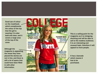 Good use of colour
on the masthead,
which compliments
the colour of the top
that the girl is
wearing. It is also
bold and clear, and it
covers a large area
of the top of the
cover.
Although the
magazine is appealing,
the areas they have
placed the stories are
not in line, and there is
still a lot of space that
could have been filled
in with other
information.
This is a selling point for the
magazine as it is intriguing,
shocking and will be able to
sell to the readers/audience.
It is an interesting and
unusual topic, therefore it will
appeal to more people.
It has a barcode
which means it
has to be
purchased.
 
