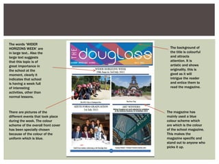 The background of
the title is colourful
and attracts
attention. It is
artistic and shows
originality, this is
good as it will
intrigue the reader
and entice them to
read the magazine.
The magazine has
mainly used a blue
colour scheme which
are which is the colour
of the school magazine.
This makes the
magazine specific and
stand out to anyone who
picks it up.
There are pictures of the
different events that took place
during the week. The colour
scheme of the overall front cover
has been specially chosen
because of the colour of the
uniform which is blue.
The words ‘WIDER
HORIZONS WEEK’ are
in large text.. Also the
large text suggests
that this topic is of
great importance in
the school at the
moment, clearly it
indicates that school
is having a week full
of interesting
activities, other than
normal lessons.
 